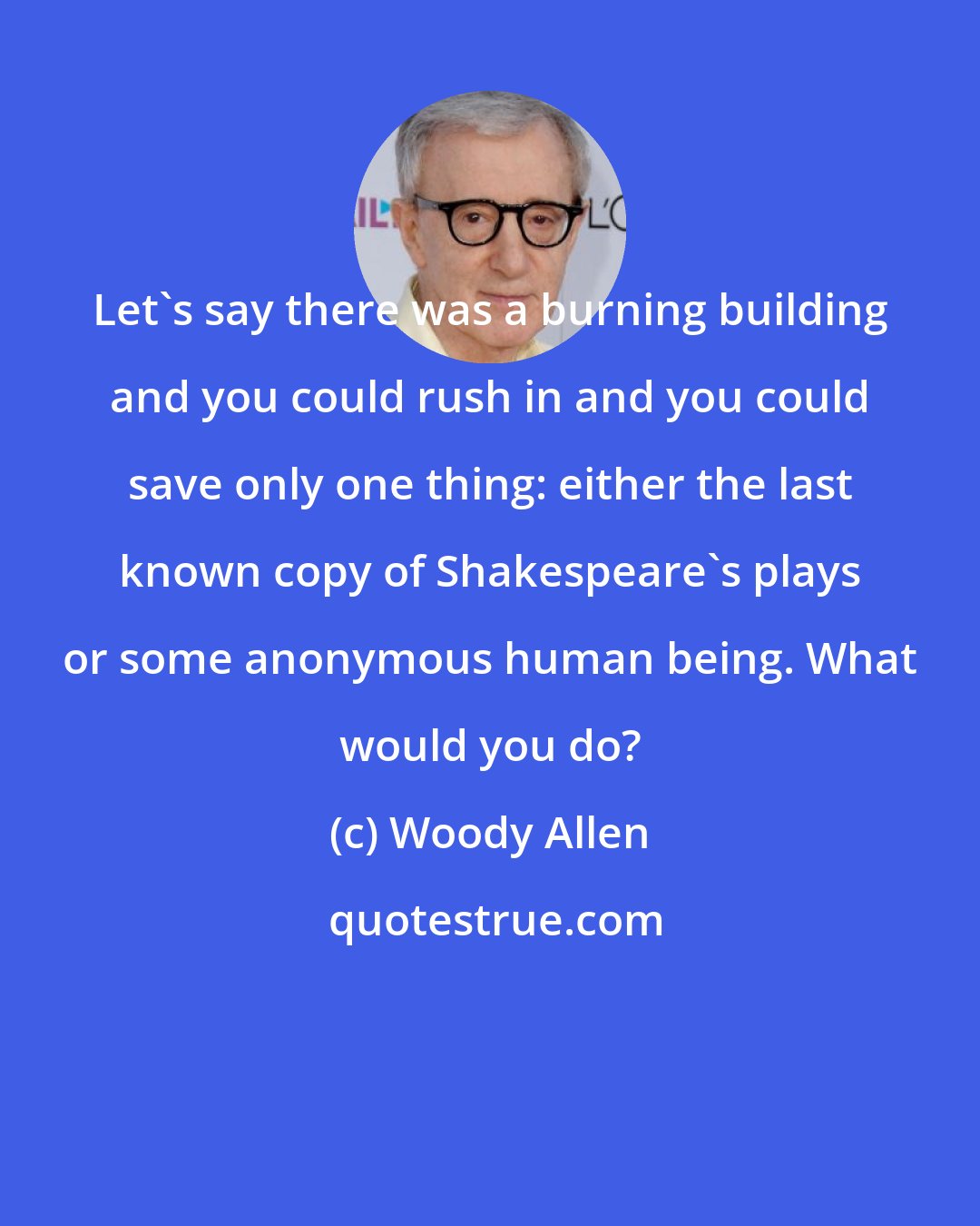 Woody Allen: Let's say there was a burning building and you could rush in and you could save only one thing: either the last known copy of Shakespeare's plays or some anonymous human being. What would you do?