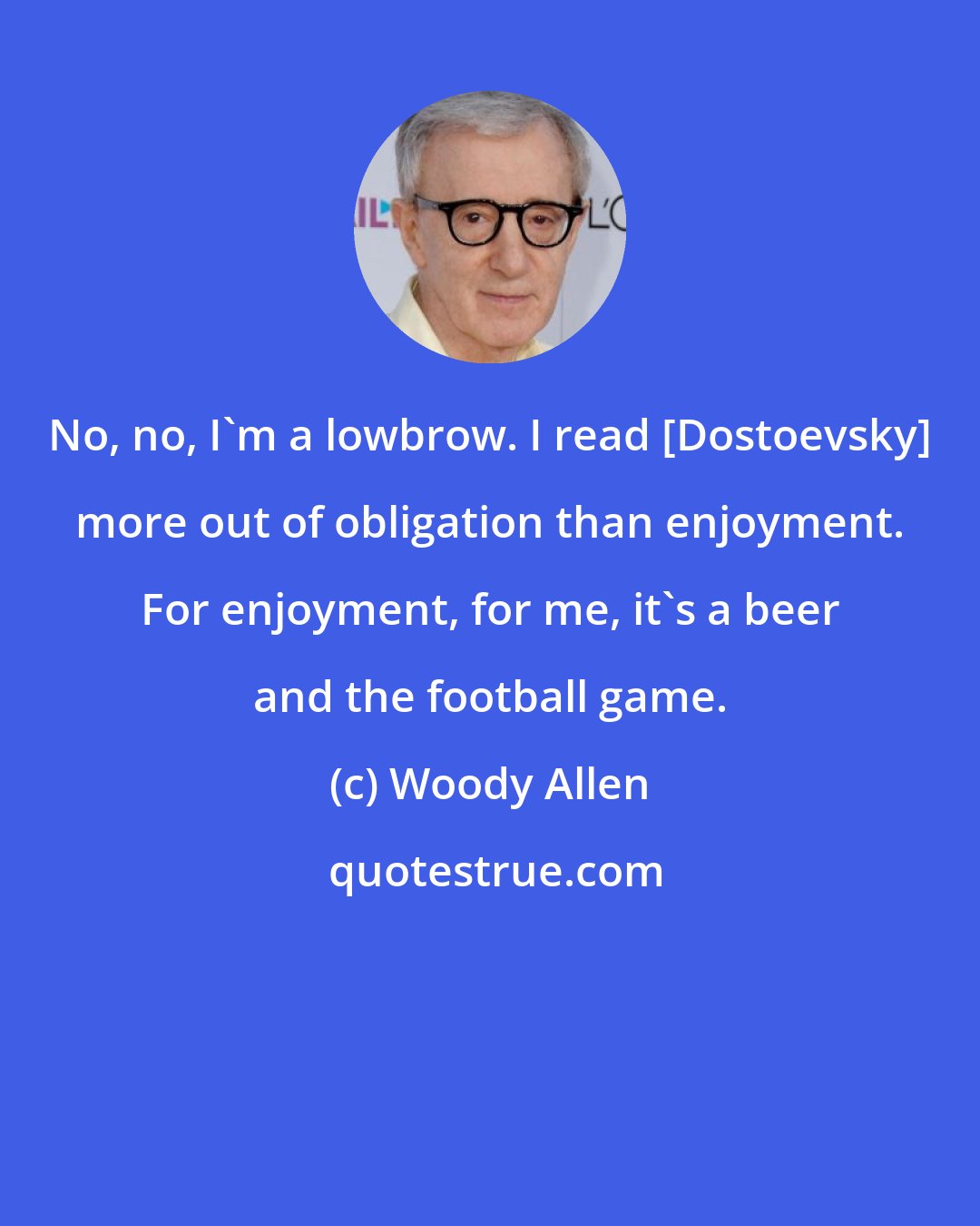 Woody Allen: No, no, I'm a lowbrow. I read [Dostoevsky] more out of obligation than enjoyment. For enjoyment, for me, it's a beer and the football game.