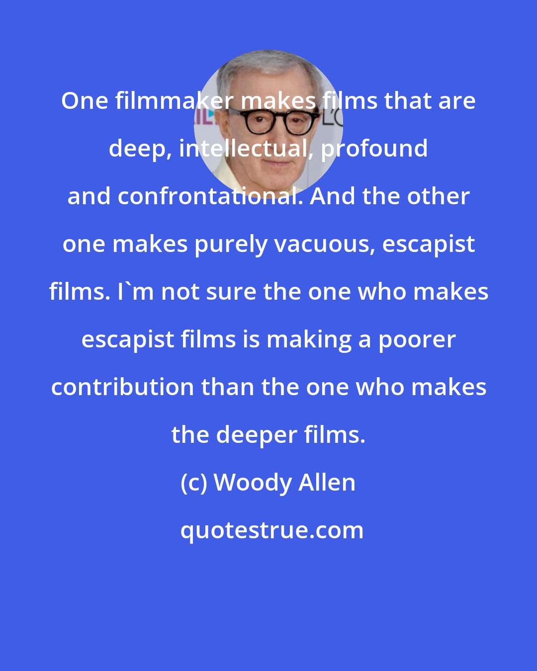 Woody Allen: One filmmaker makes films that are deep, intellectual, profound and confrontational. And the other one makes purely vacuous, escapist films. I'm not sure the one who makes escapist films is making a poorer contribution than the one who makes the deeper films.