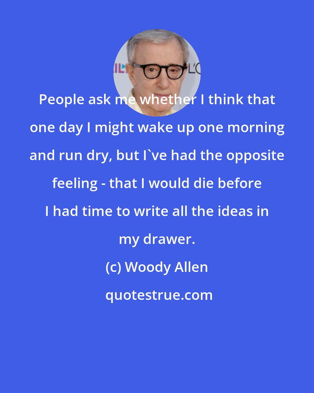 Woody Allen: People ask me whether I think that one day I might wake up one morning and run dry, but I've had the opposite feeling - that I would die before I had time to write all the ideas in my drawer.