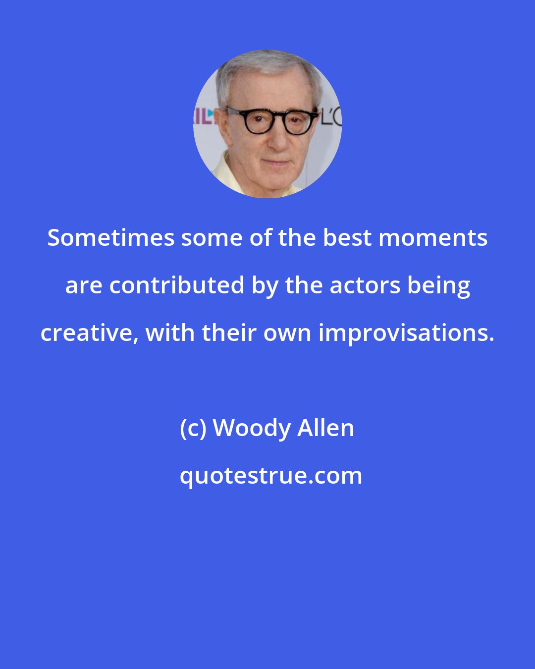 Woody Allen: Sometimes some of the best moments are contributed by the actors being creative, with their own improvisations.