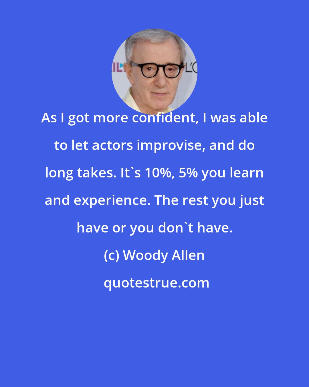 Woody Allen: As I got more confident, I was able to let actors improvise, and do long takes. It's 10%, 5% you learn and experience. The rest you just have or you don't have.