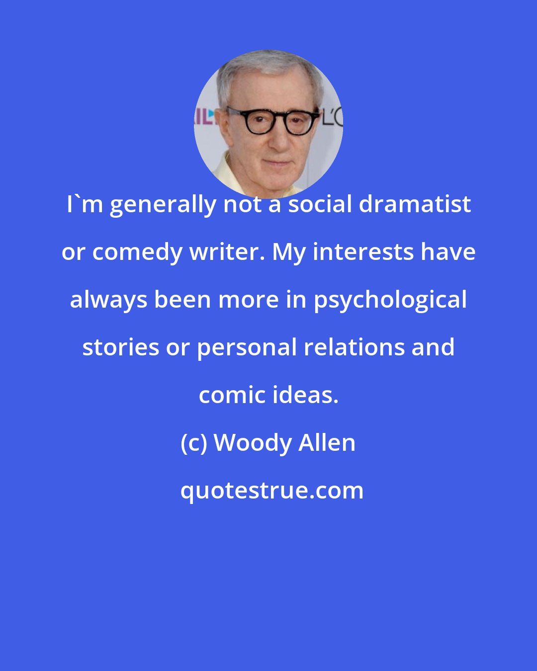 Woody Allen: I'm generally not a social dramatist or comedy writer. My interests have always been more in psychological stories or personal relations and comic ideas.