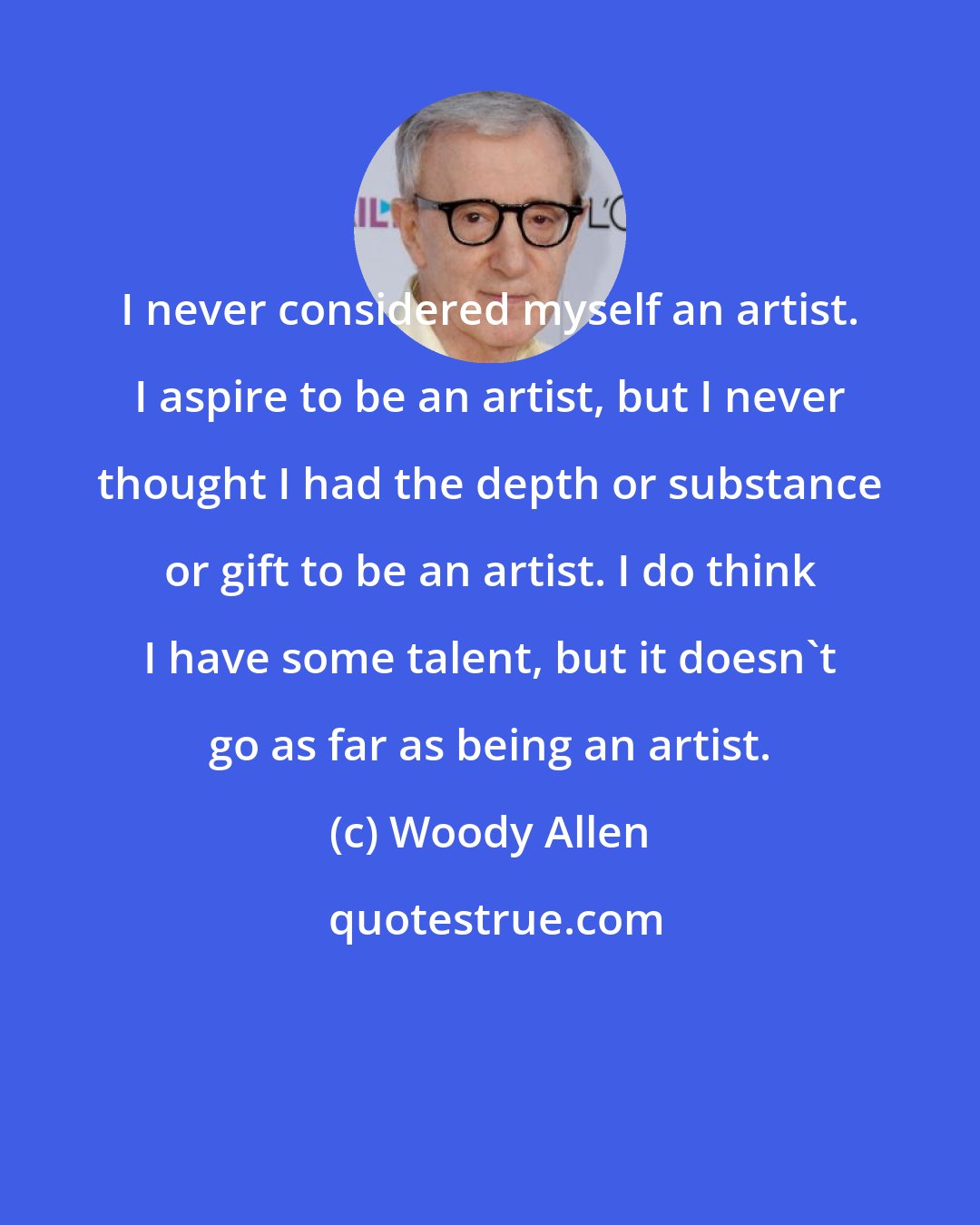 Woody Allen: I never considered myself an artist. I aspire to be an artist, but I never thought I had the depth or substance or gift to be an artist. I do think I have some talent, but it doesn't go as far as being an artist.