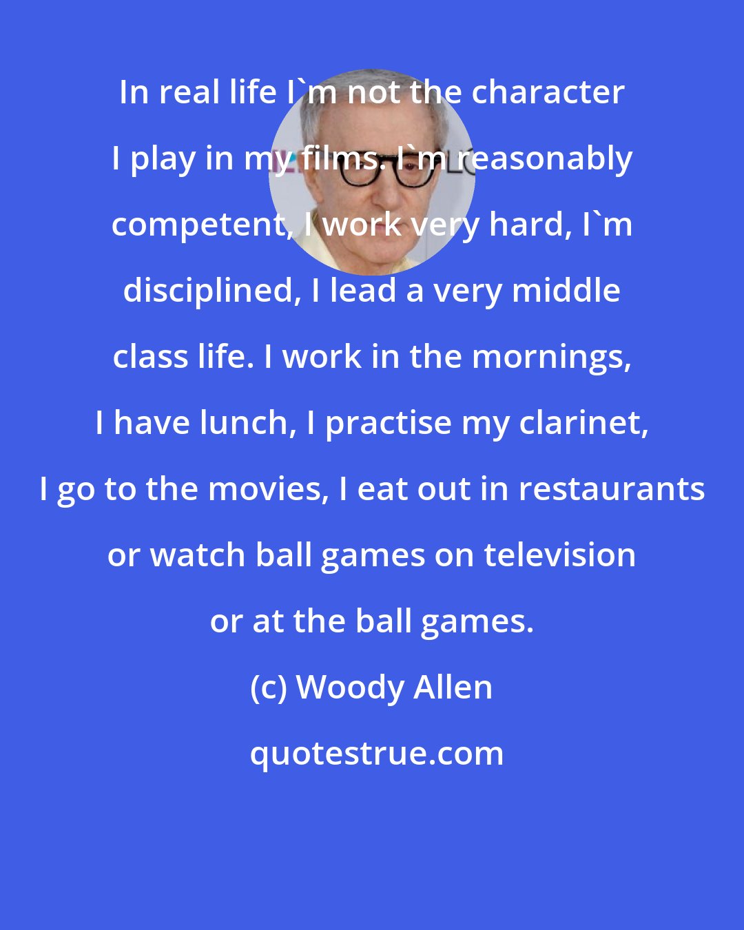 Woody Allen: In real life I'm not the character I play in my films. I'm reasonably competent, I work very hard, I'm disciplined, I lead a very middle class life. I work in the mornings, I have lunch, I practise my clarinet, I go to the movies, I eat out in restaurants or watch ball games on television or at the ball games.