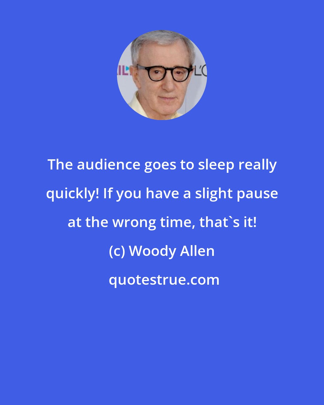 Woody Allen: The audience goes to sleep really quickly! If you have a slight pause at the wrong time, that's it!