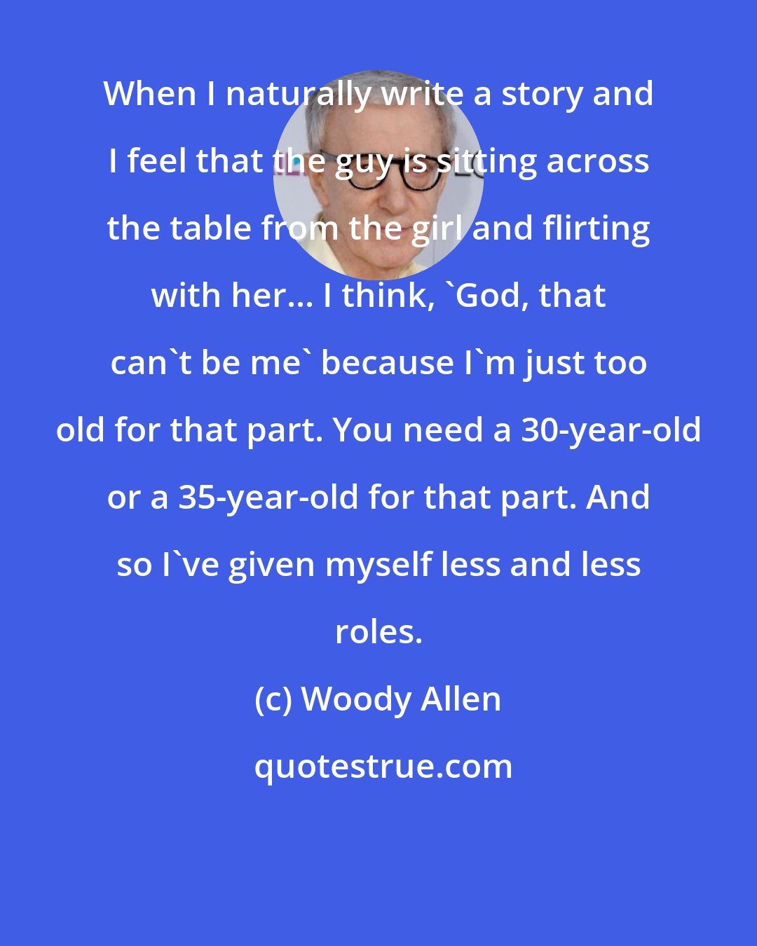 Woody Allen: When I naturally write a story and I feel that the guy is sitting across the table from the girl and flirting with her... I think, 'God, that can't be me' because I'm just too old for that part. You need a 30-year-old or a 35-year-old for that part. And so I've given myself less and less roles.