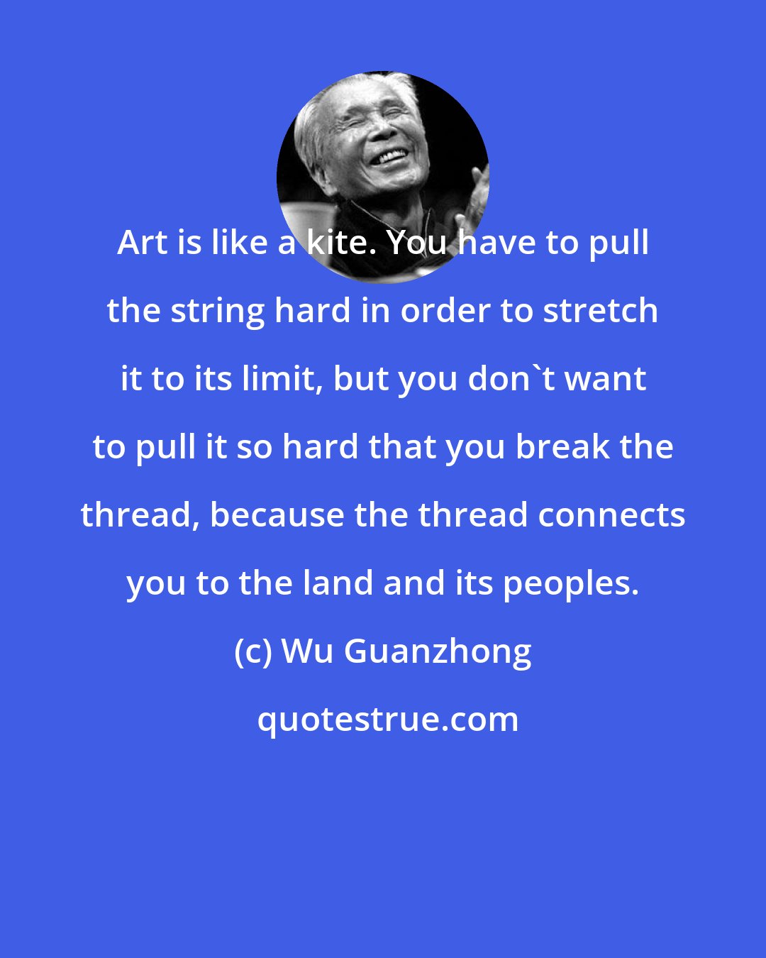 Wu Guanzhong: Art is like a kite. You have to pull the string hard in order to stretch it to its limit, but you don't want to pull it so hard that you break the thread, because the thread connects you to the land and its peoples.