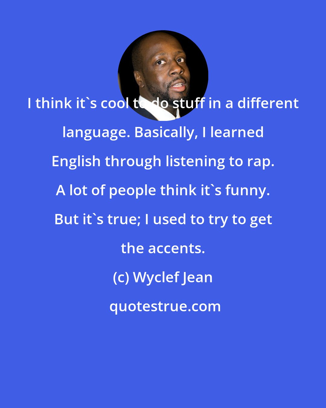 Wyclef Jean: I think it's cool to do stuff in a different language. Basically, I learned English through listening to rap. A lot of people think it's funny. But it's true; I used to try to get the accents.