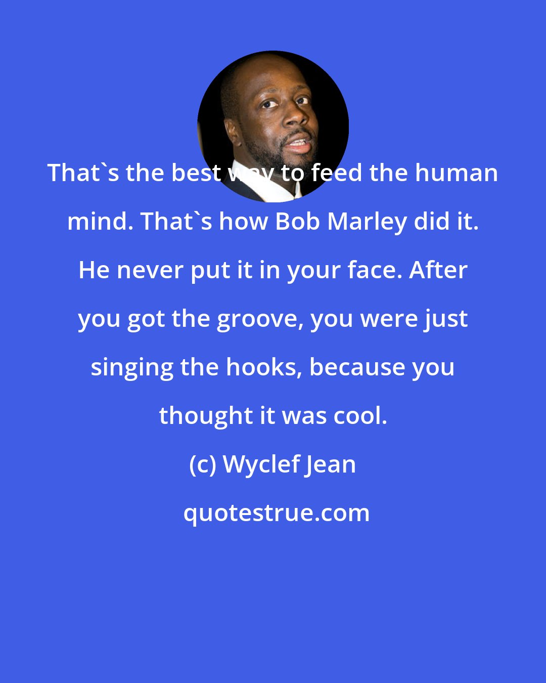 Wyclef Jean: That's the best way to feed the human mind. That's how Bob Marley did it. He never put it in your face. After you got the groove, you were just singing the hooks, because you thought it was cool.