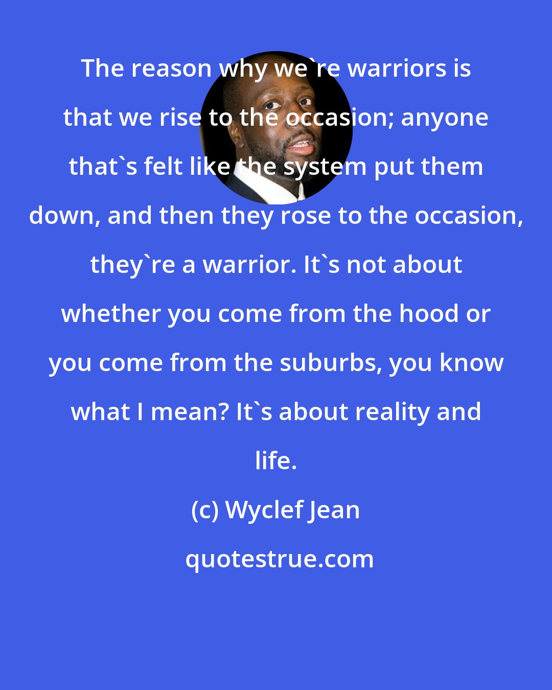 Wyclef Jean: The reason why we're warriors is that we rise to the occasion; anyone that's felt like the system put them down, and then they rose to the occasion, they're a warrior. It's not about whether you come from the hood or you come from the suburbs, you know what I mean? It's about reality and life.