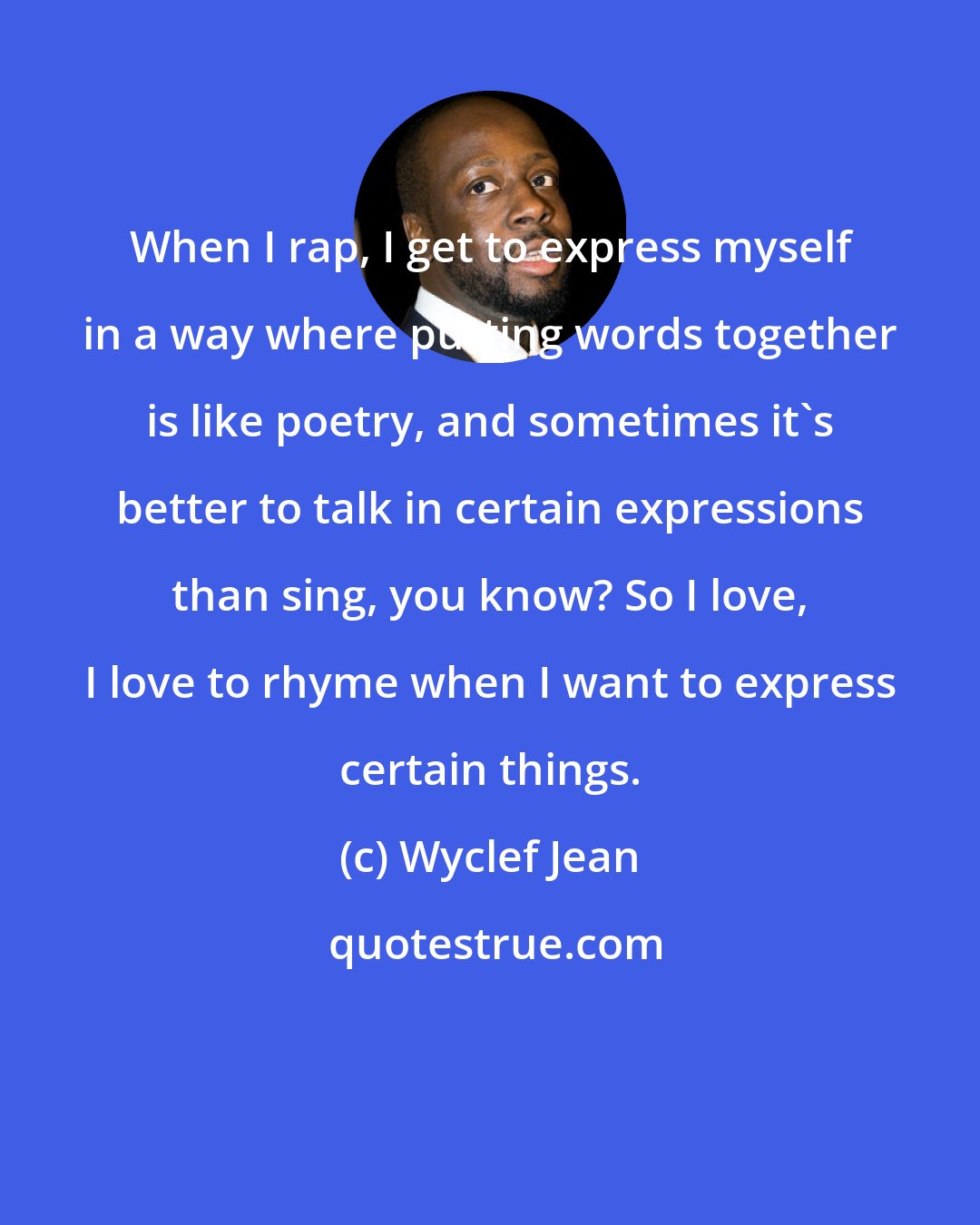 Wyclef Jean: When I rap, I get to express myself in a way where putting words together is like poetry, and sometimes it's better to talk in certain expressions than sing, you know? So I love, I love to rhyme when I want to express certain things.