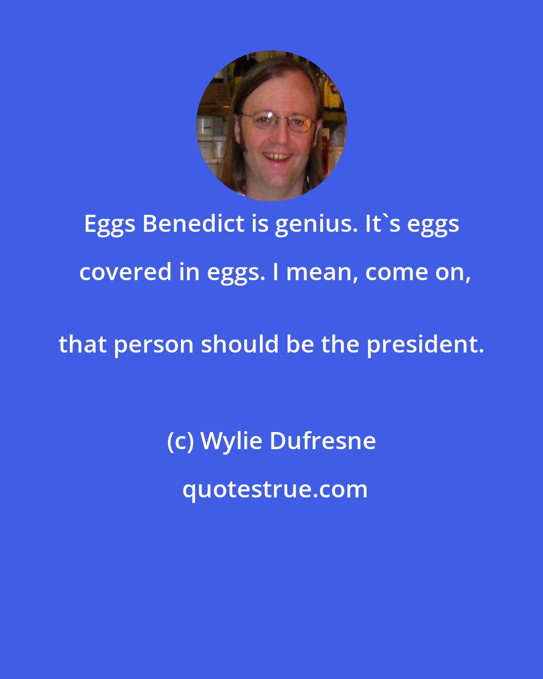 Wylie Dufresne: Eggs Benedict is genius. It's eggs covered in eggs. I mean, come on,
 that person should be the president.