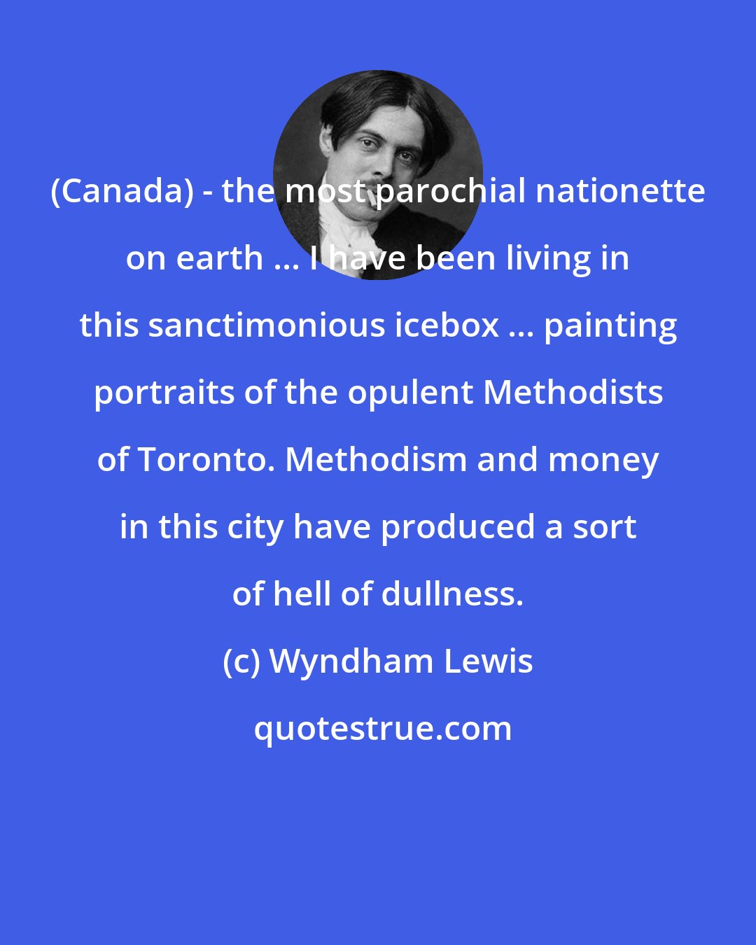 Wyndham Lewis: (Canada) - the most parochial nationette on earth ... I have been living in this sanctimonious icebox ... painting portraits of the opulent Methodists of Toronto. Methodism and money in this city have produced a sort of hell of dullness.