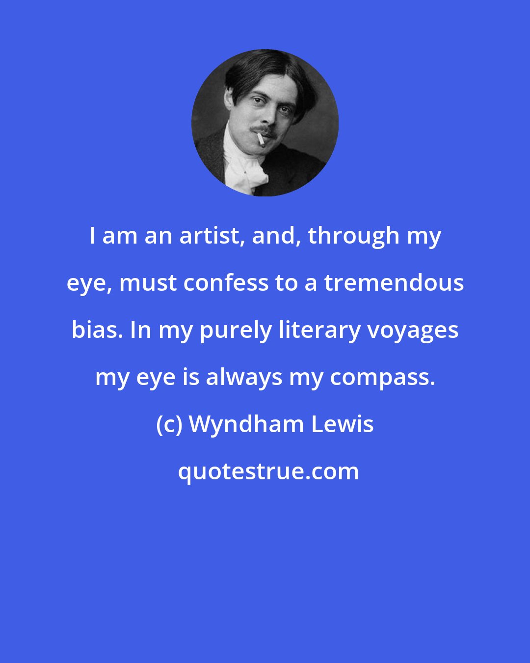 Wyndham Lewis: I am an artist, and, through my eye, must confess to a tremendous bias. In my purely literary voyages my eye is always my compass.
