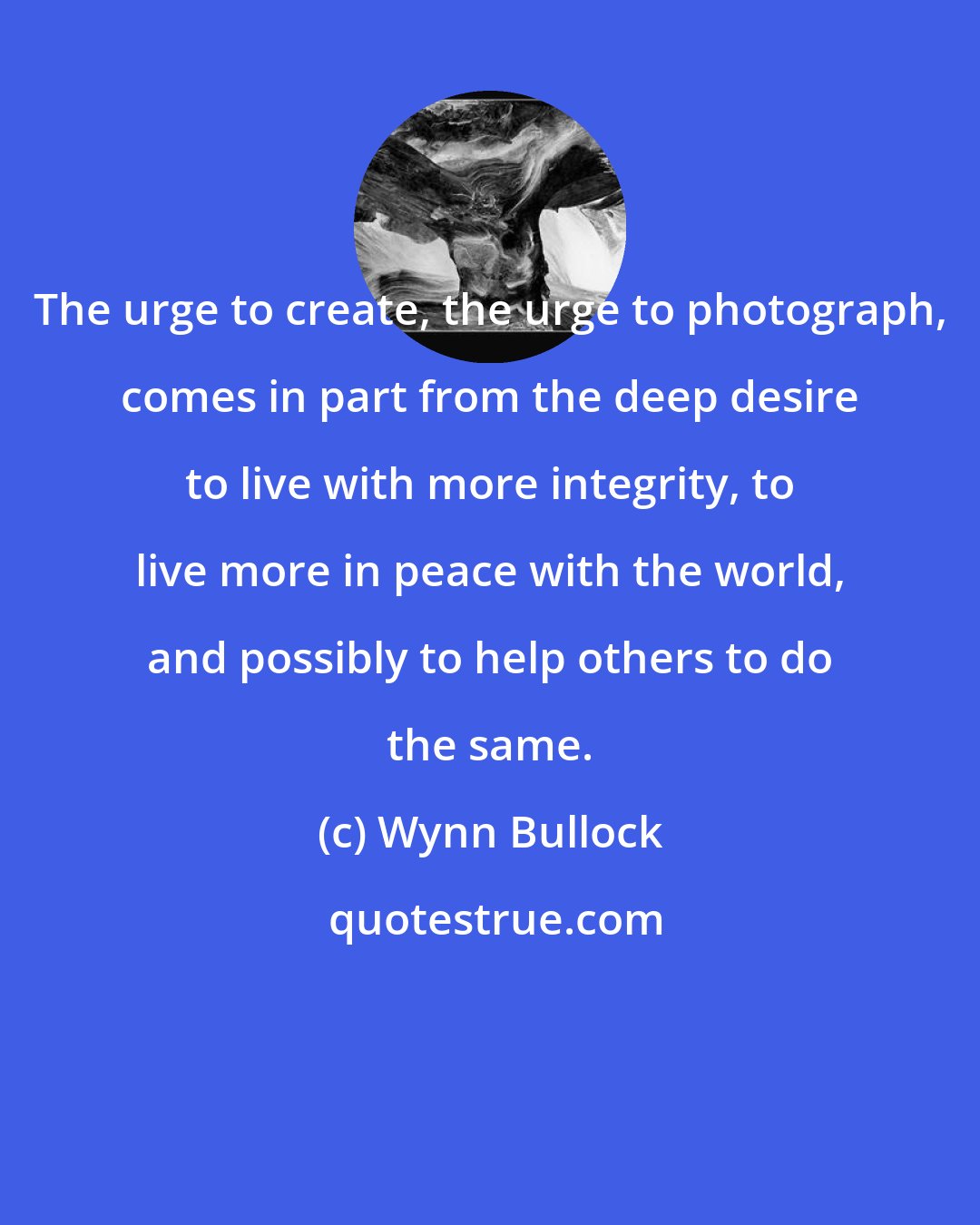 Wynn Bullock: The urge to create, the urge to photograph, comes in part from the deep desire to live with more integrity, to live more in peace with the world, and possibly to help others to do the same.