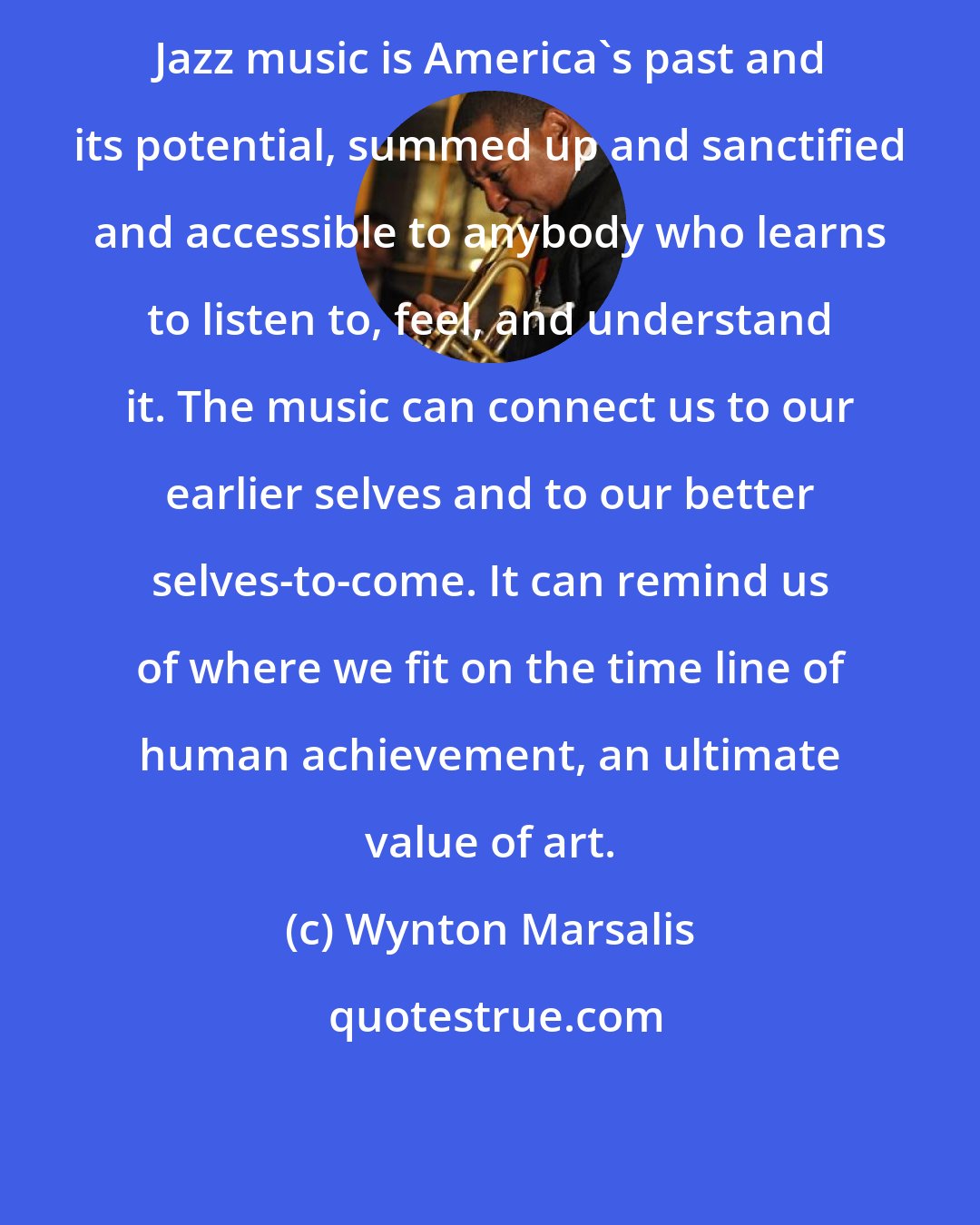 Wynton Marsalis: Jazz music is America's past and its potential, summed up and sanctified and accessible to anybody who learns to listen to, feel, and understand it. The music can connect us to our earlier selves and to our better selves-to-come. It can remind us of where we fit on the time line of human achievement, an ultimate value of art.