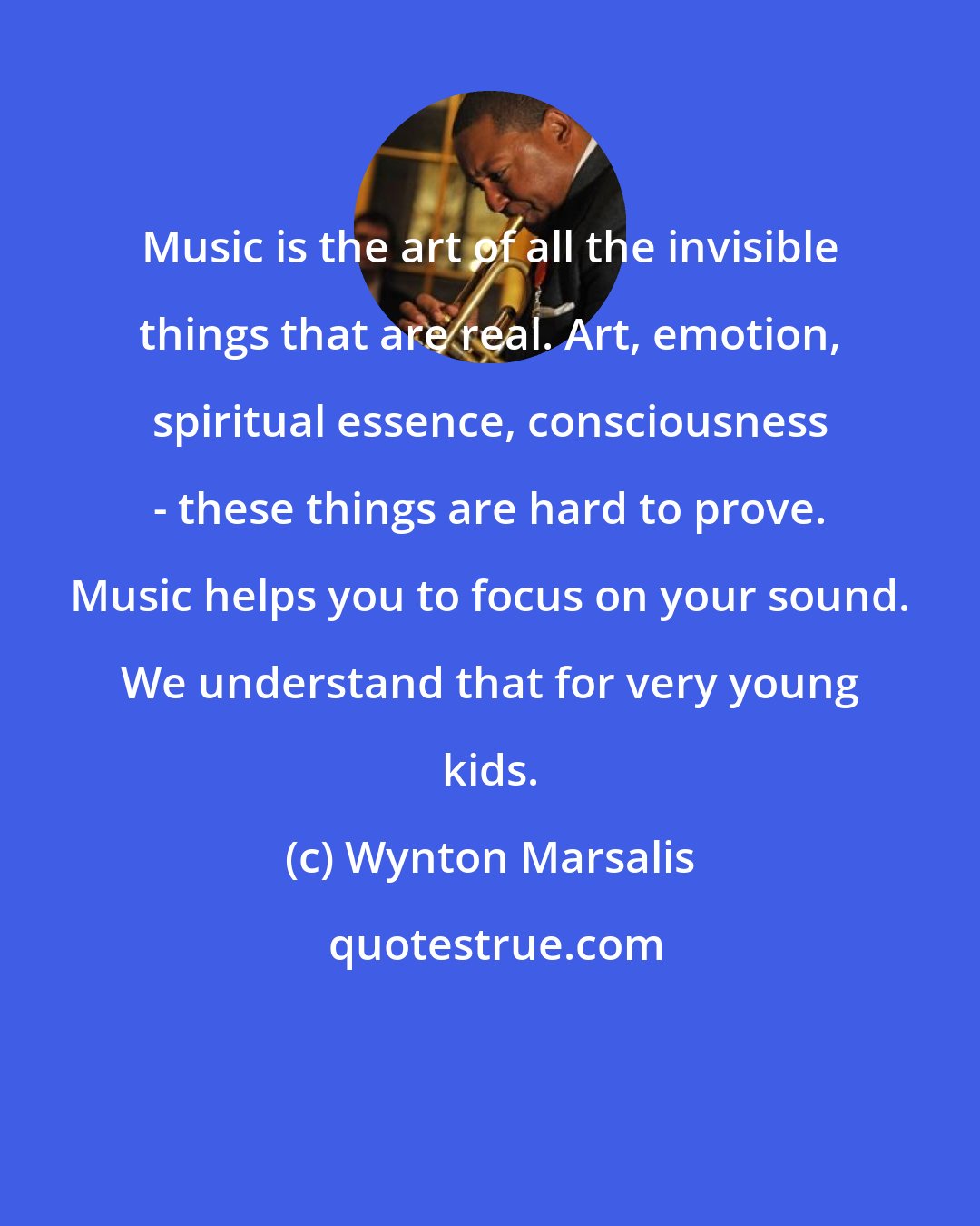 Wynton Marsalis: Music is the art of all the invisible things that are real. Art, emotion, spiritual essence, consciousness - these things are hard to prove. Music helps you to focus on your sound. We understand that for very young kids.