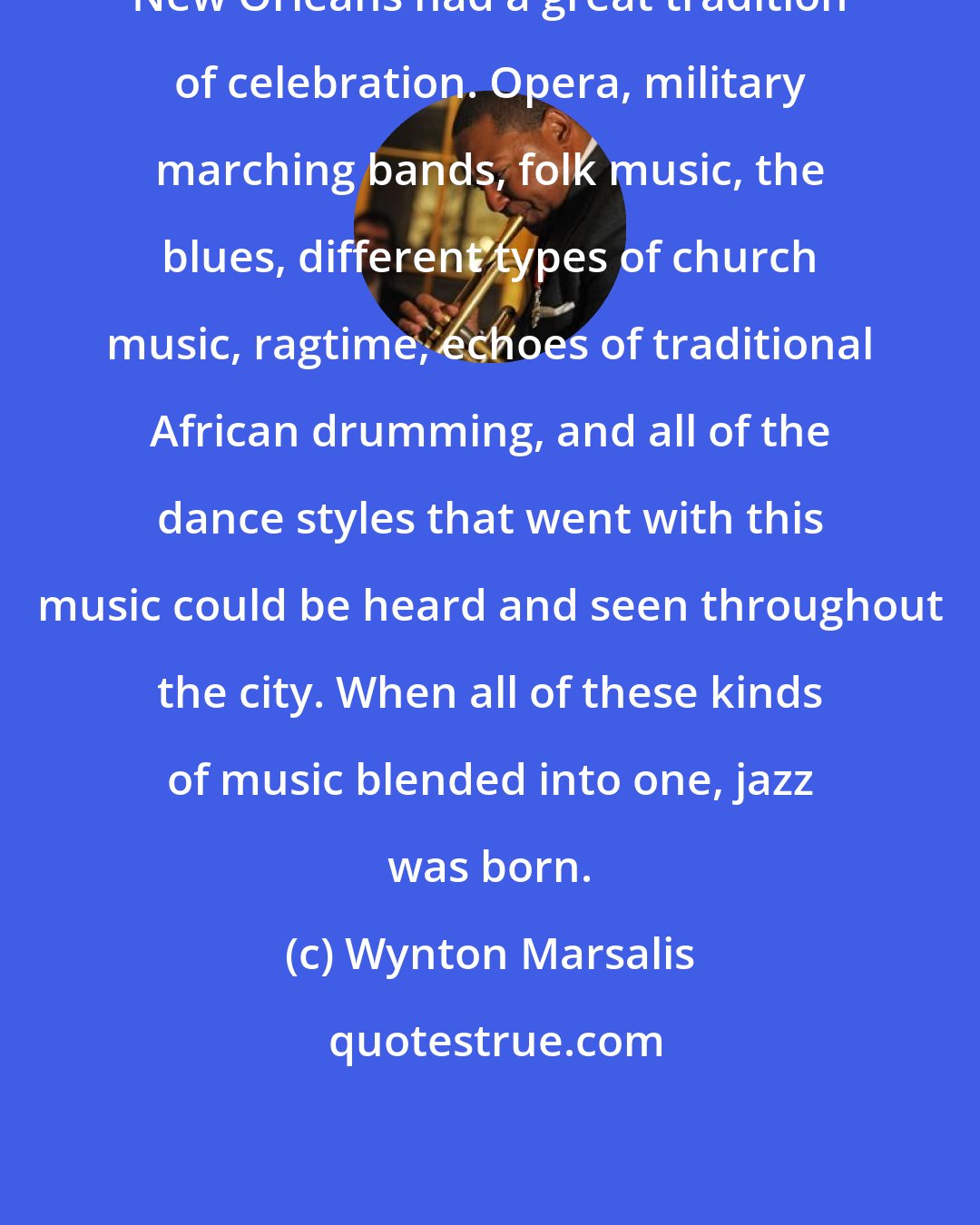 Wynton Marsalis: New Orleans had a great tradition of celebration. Opera, military marching bands, folk music, the blues, different types of church music, ragtime, echoes of traditional African drumming, and all of the dance styles that went with this music could be heard and seen throughout the city. When all of these kinds of music blended into one, jazz was born.