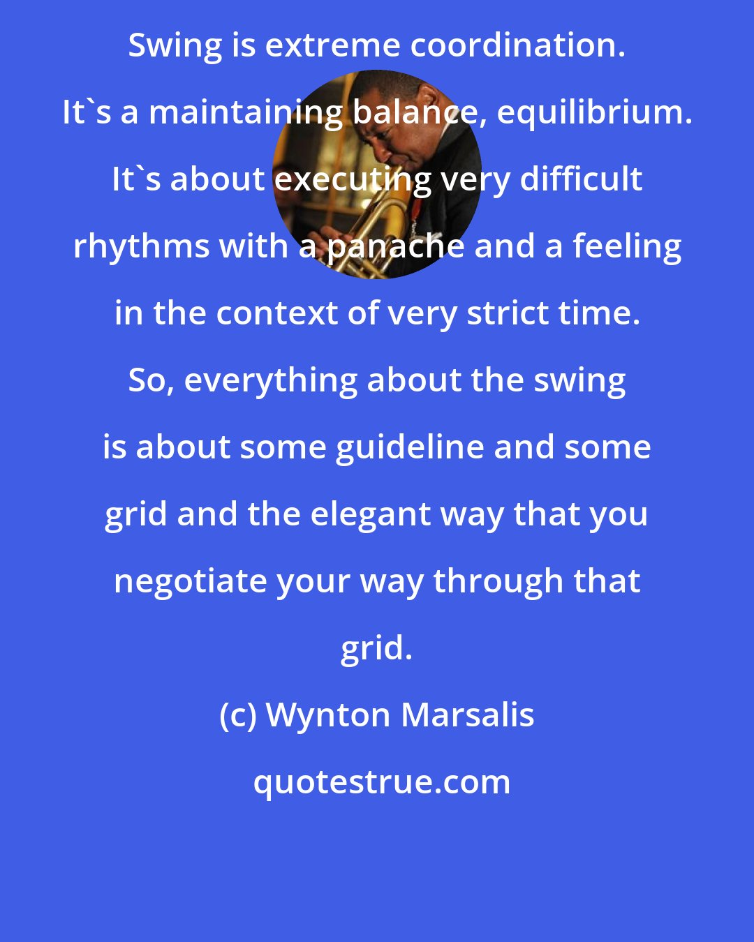 Wynton Marsalis: Swing is extreme coordination. It's a maintaining balance, equilibrium. It's about executing very difficult rhythms with a panache and a feeling in the context of very strict time. So, everything about the swing is about some guideline and some grid and the elegant way that you negotiate your way through that grid.