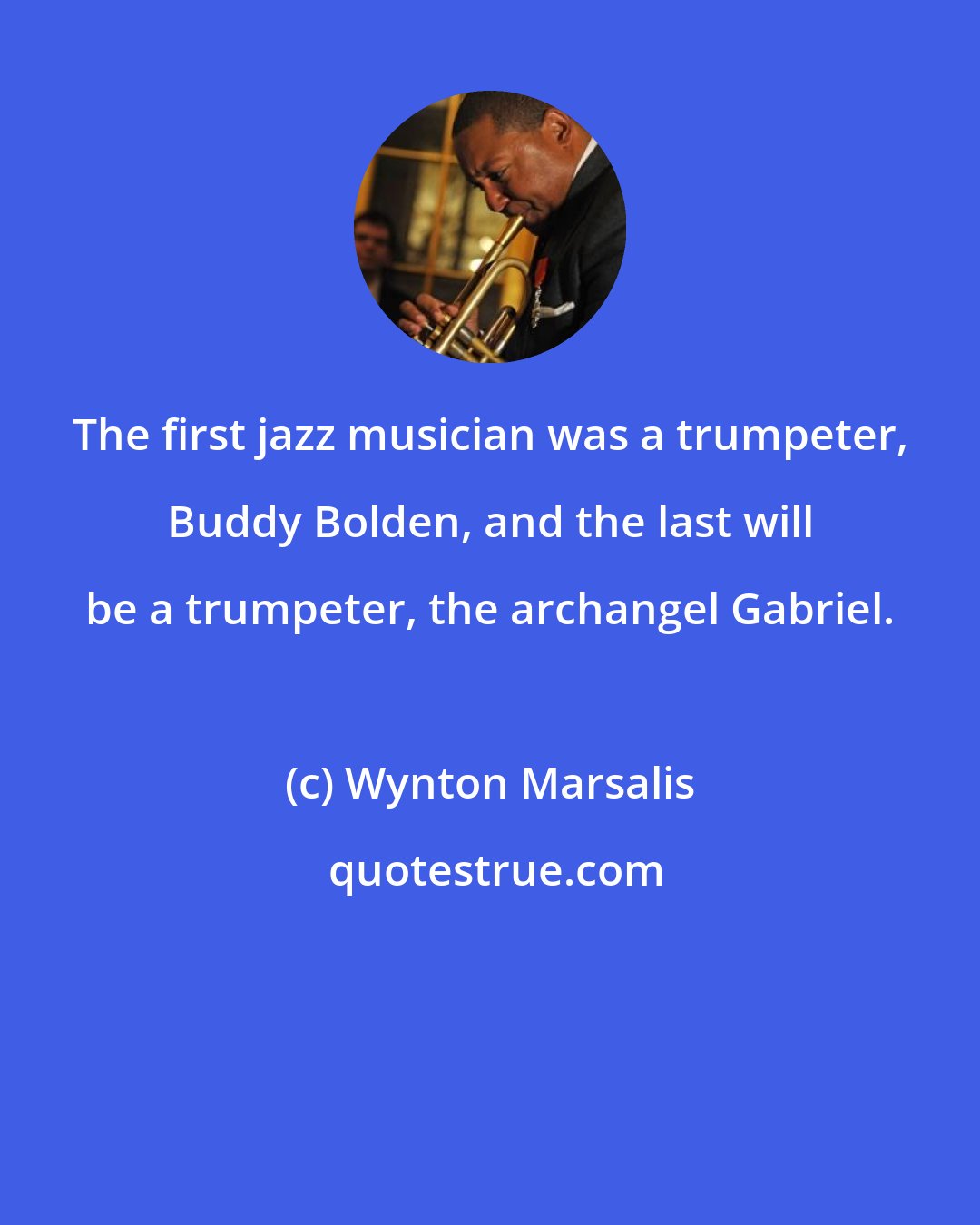 Wynton Marsalis: The first jazz musician was a trumpeter, Buddy Bolden, and the last will be a trumpeter, the archangel Gabriel.