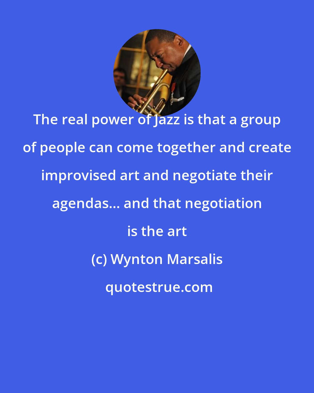 Wynton Marsalis: The real power of Jazz is that a group of people can come together and create improvised art and negotiate their agendas... and that negotiation is the art