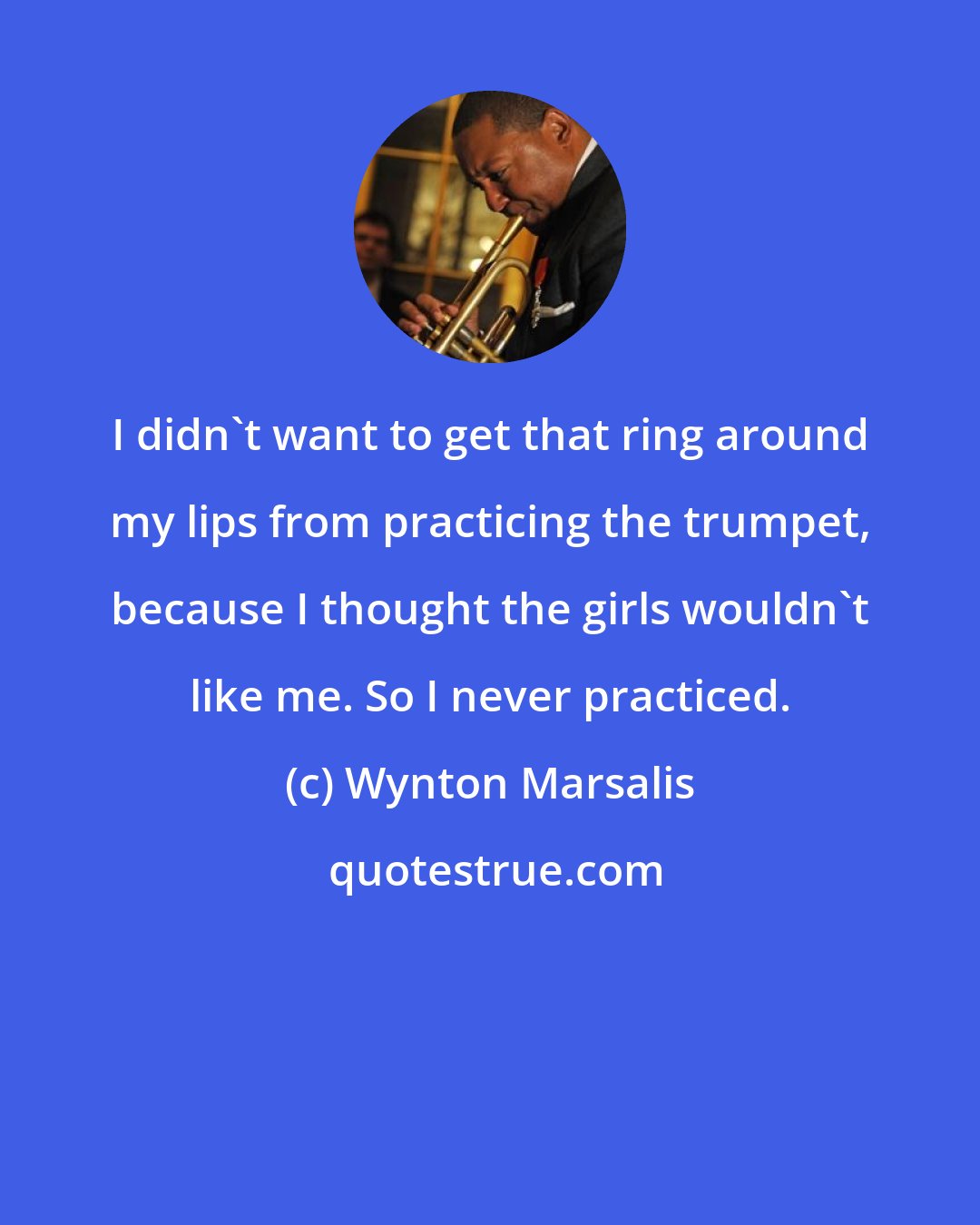 Wynton Marsalis: I didn't want to get that ring around my lips from practicing the trumpet, because I thought the girls wouldn't like me. So I never practiced.