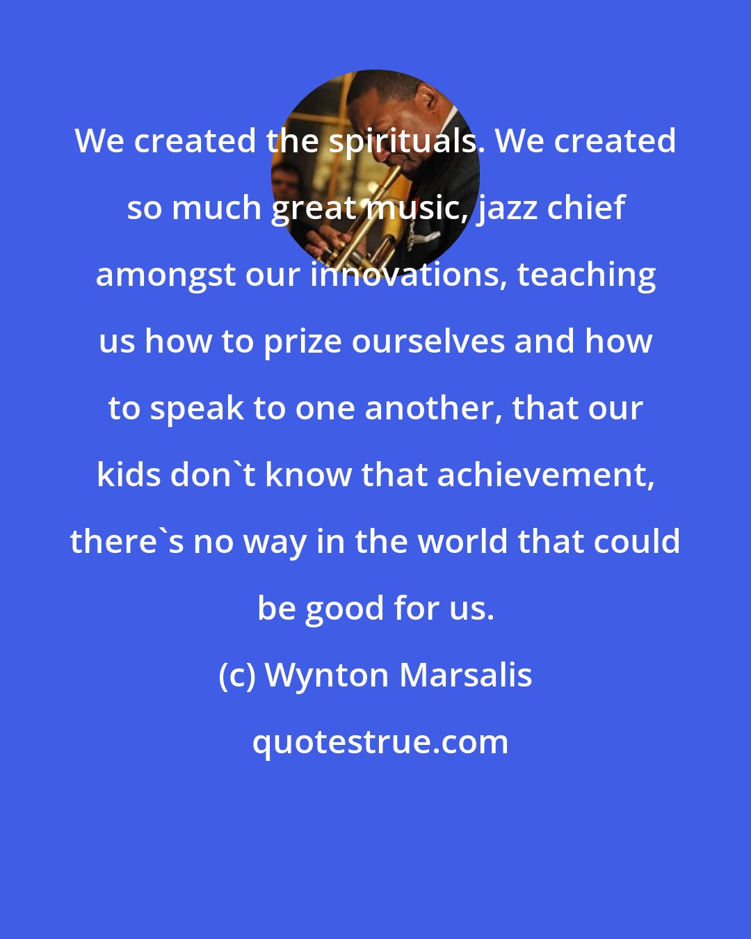 Wynton Marsalis: We created the spirituals. We created so much great music, jazz chief amongst our innovations, teaching us how to prize ourselves and how to speak to one another, that our kids don't know that achievement, there's no way in the world that could be good for us.
