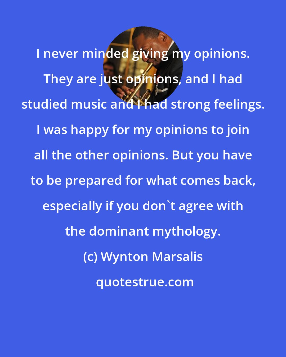Wynton Marsalis: I never minded giving my opinions. They are just opinions, and I had studied music and I had strong feelings. I was happy for my opinions to join all the other opinions. But you have to be prepared for what comes back, especially if you don't agree with the dominant mythology.