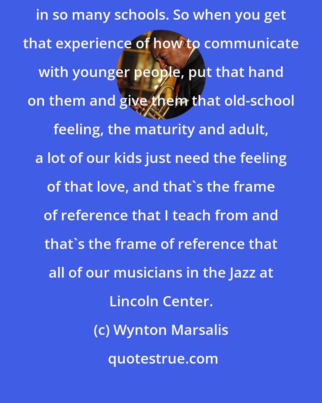 Wynton Marsalis: My father was a teacher, my mama was a community worker, I taught in so many schools. So when you get that experience of how to communicate with younger people, put that hand on them and give them that old-school feeling, the maturity and adult, a lot of our kids just need the feeling of that love, and that's the frame of reference that I teach from and that's the frame of reference that all of our musicians in the Jazz at Lincoln Center.