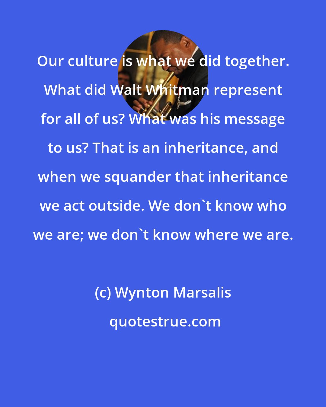 Wynton Marsalis: Our culture is what we did together. What did Walt Whitman represent for all of us? What was his message to us? That is an inheritance, and when we squander that inheritance we act outside. We don't know who we are; we don't know where we are.