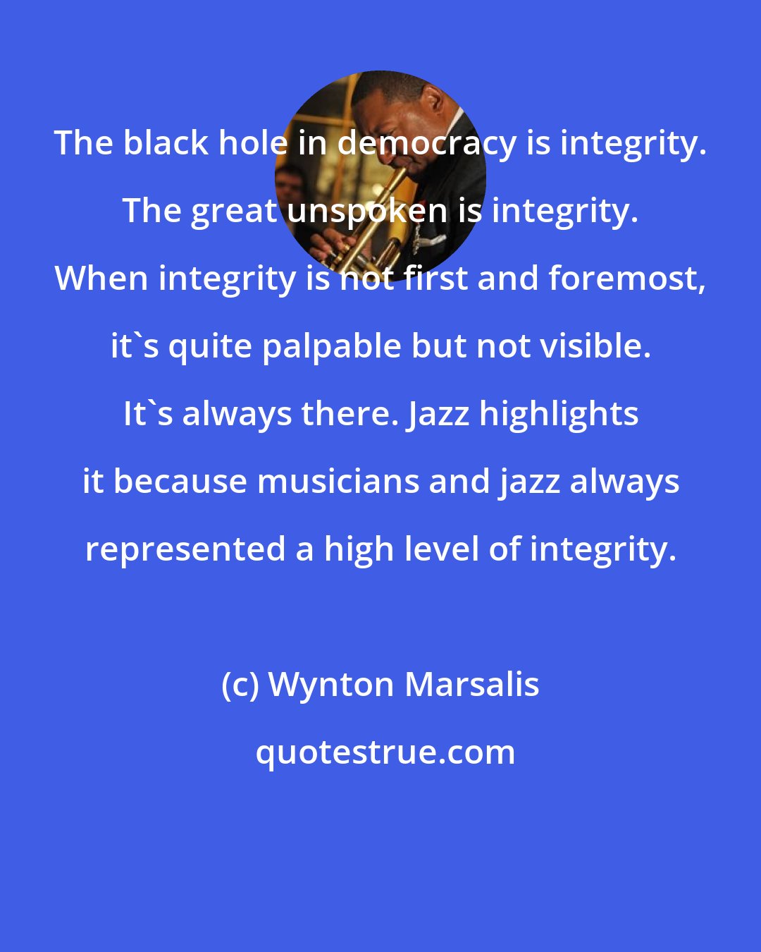 Wynton Marsalis: The black hole in democracy is integrity. The great unspoken is integrity. When integrity is not first and foremost, it's quite palpable but not visible. It's always there. Jazz highlights it because musicians and jazz always represented a high level of integrity.