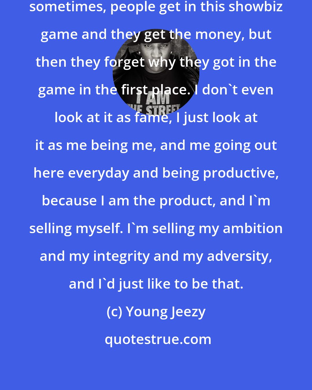 Young Jeezy: I can't speak for everybody, but sometimes, people get in this showbiz game and they get the money, but then they forget why they got in the game in the first place. I don't even look at it as fame, I just look at it as me being me, and me going out here everyday and being productive, because I am the product, and I'm selling myself. I'm selling my ambition and my integrity and my adversity, and I'd just like to be that.