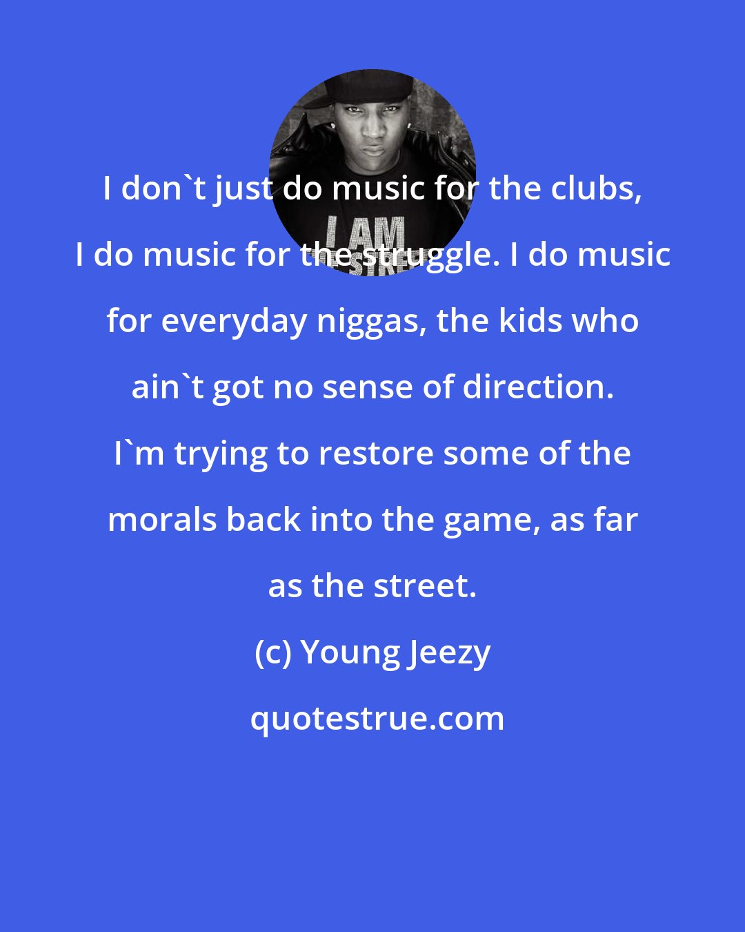 Young Jeezy: I don't just do music for the clubs, I do music for the struggle. I do music for everyday niggas, the kids who ain't got no sense of direction. I'm trying to restore some of the morals back into the game, as far as the street.