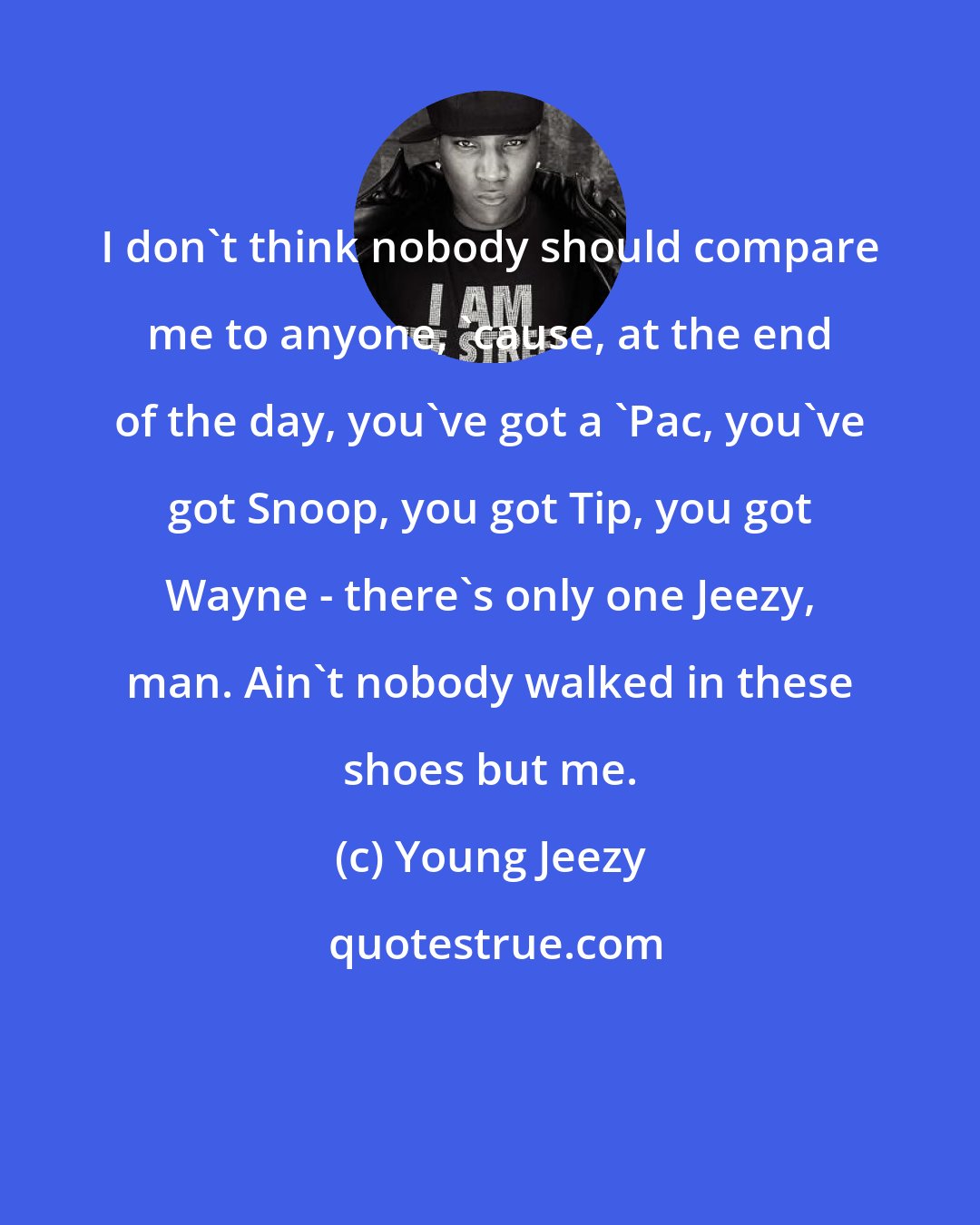 Young Jeezy: I don't think nobody should compare me to anyone, 'cause, at the end of the day, you've got a 'Pac, you've got Snoop, you got Tip, you got Wayne - there's only one Jeezy, man. Ain't nobody walked in these shoes but me.