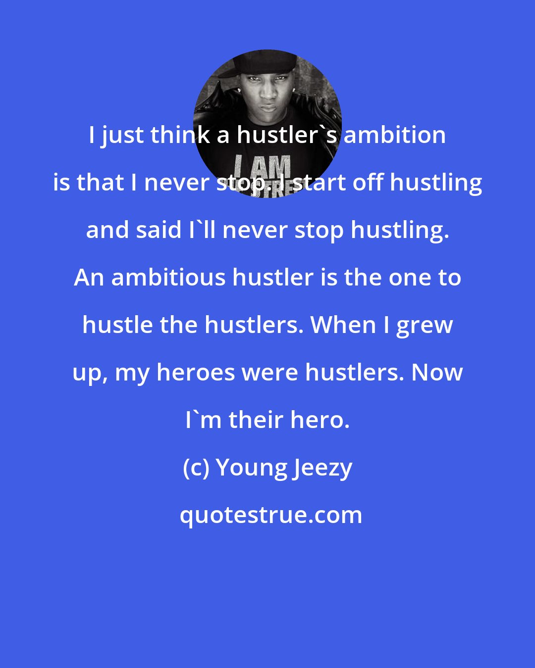 Young Jeezy: I just think a hustler's ambition is that I never stop. I start off hustling and said I'll never stop hustling. An ambitious hustler is the one to hustle the hustlers. When I grew up, my heroes were hustlers. Now I'm their hero.