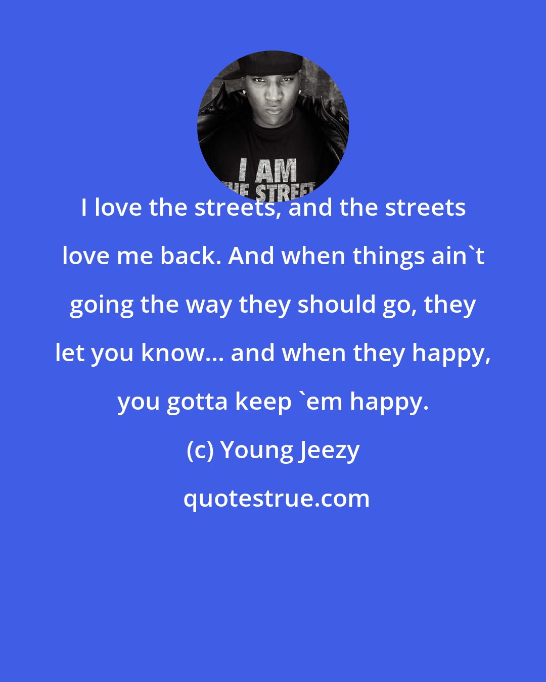 Young Jeezy: I love the streets, and the streets love me back. And when things ain't going the way they should go, they let you know... and when they happy, you gotta keep 'em happy.