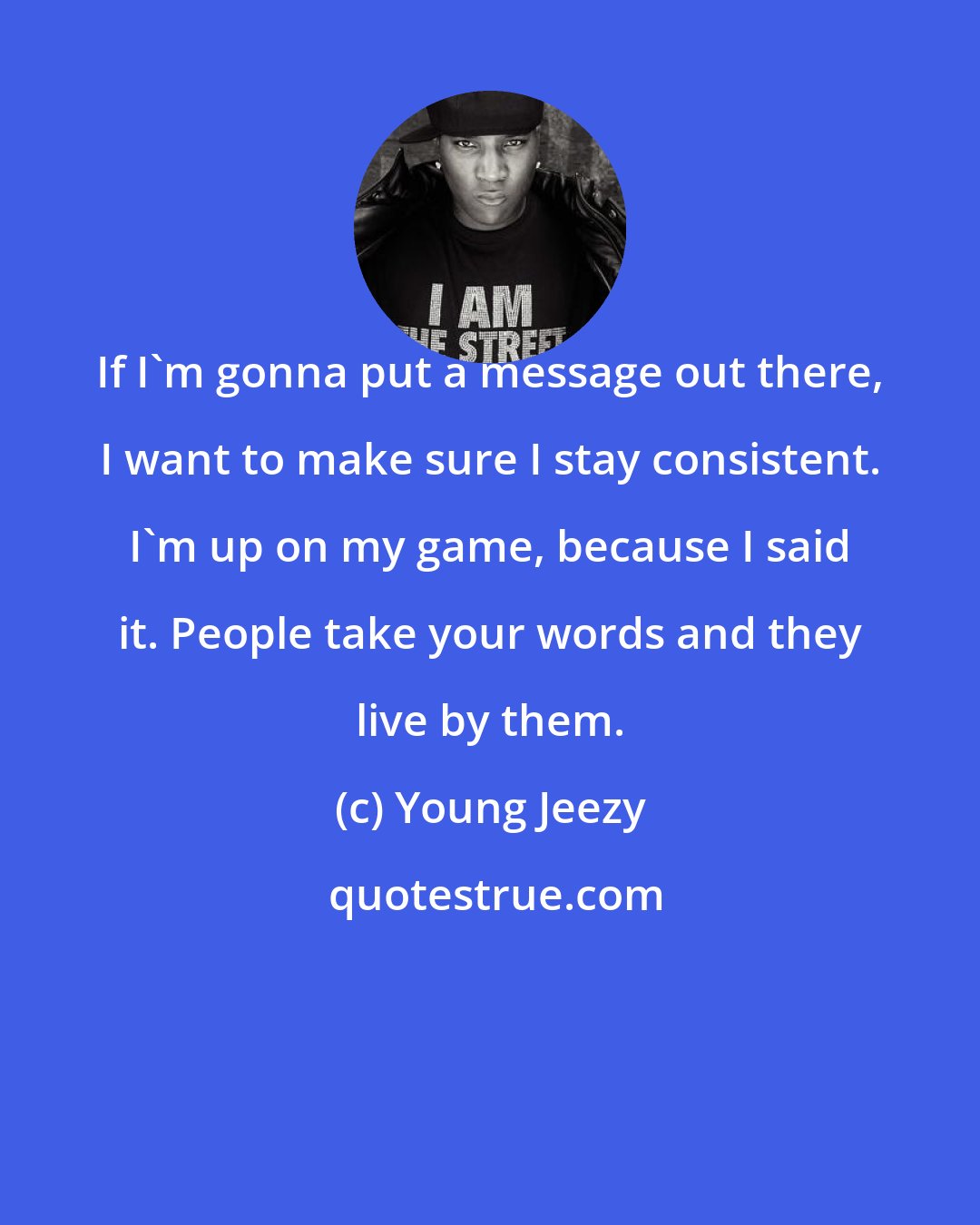 Young Jeezy: If I'm gonna put a message out there, I want to make sure I stay consistent. I'm up on my game, because I said it. People take your words and they live by them.