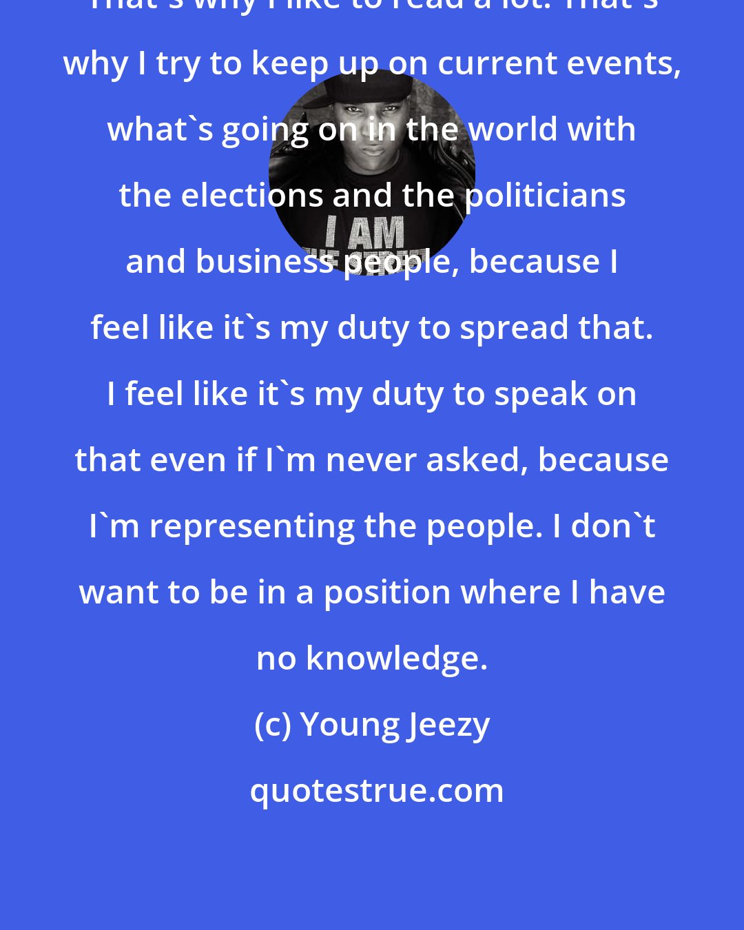 Young Jeezy: That's why I like to read a lot. That's why I try to keep up on current events, what's going on in the world with the elections and the politicians and business people, because I feel like it's my duty to spread that. I feel like it's my duty to speak on that even if I'm never asked, because I'm representing the people. I don't want to be in a position where I have no knowledge.