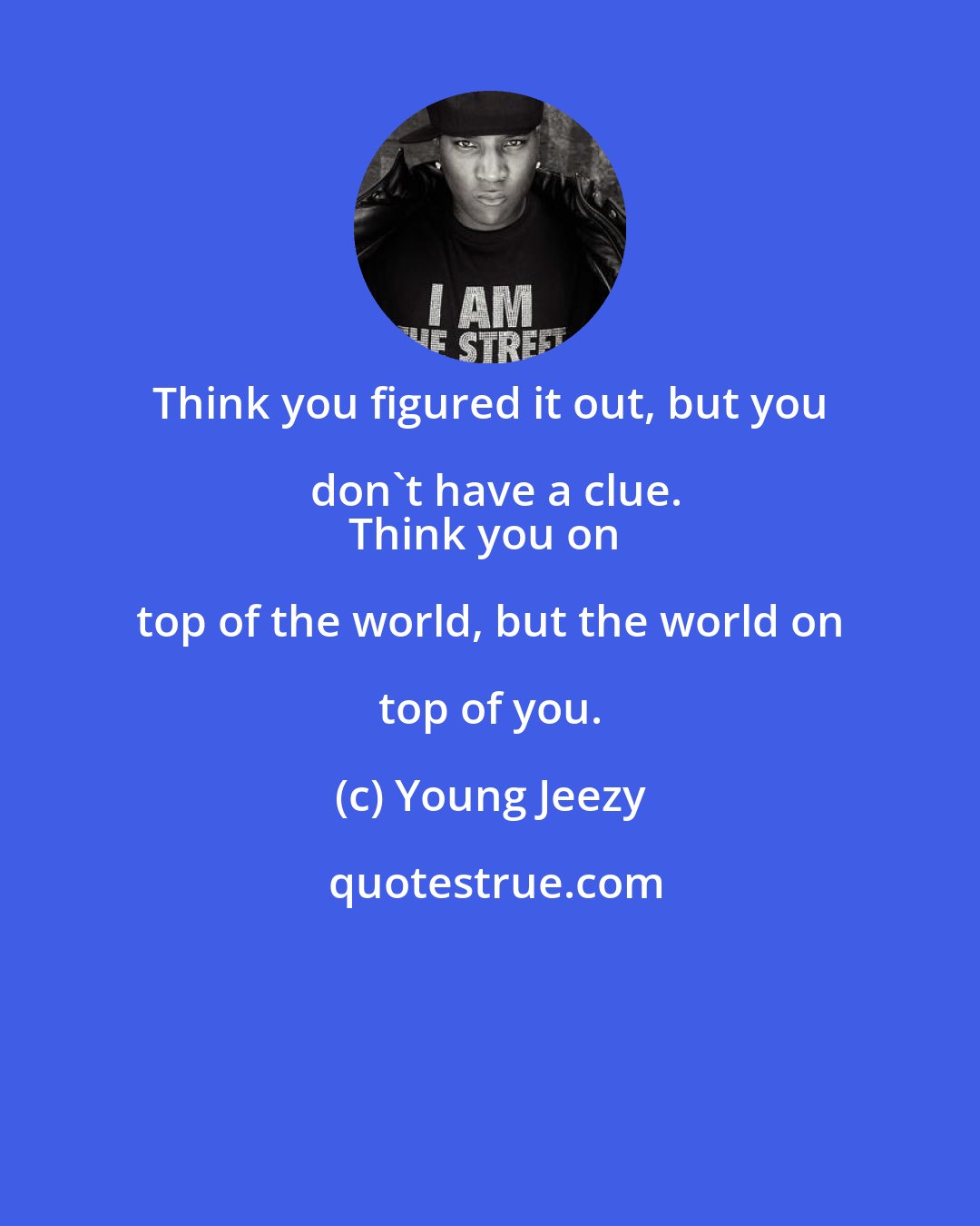 Young Jeezy: Think you figured it out, but you don't have a clue.
Think you on top of the world, but the world on top of you.