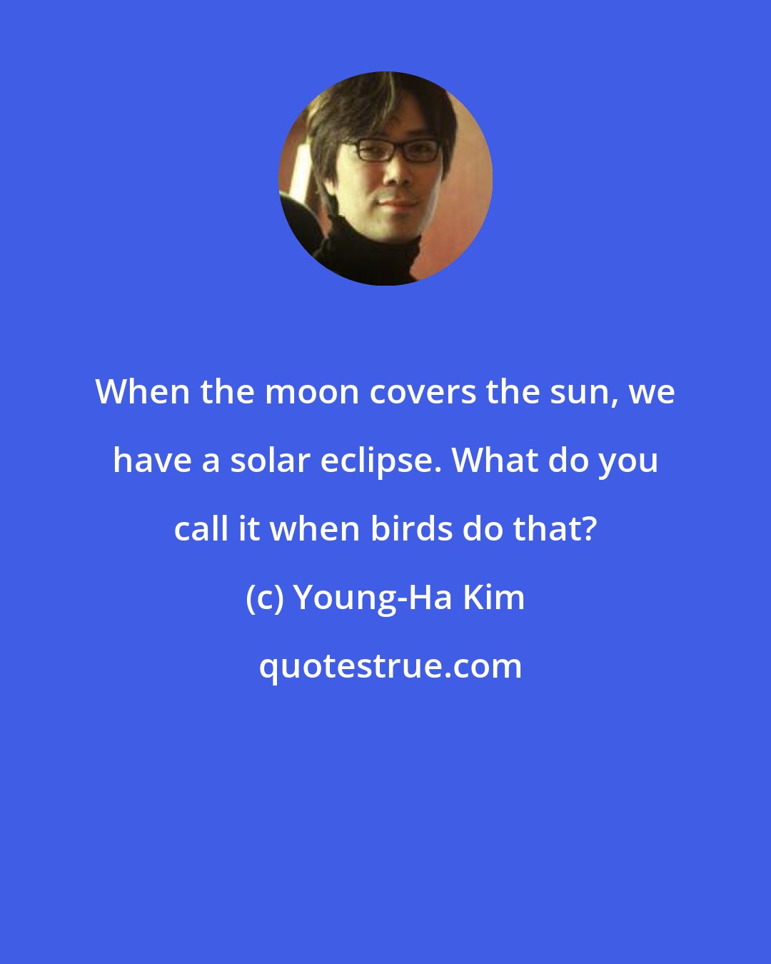 Young-Ha Kim: When the moon covers the sun, we have a solar eclipse. What do you call it when birds do that?