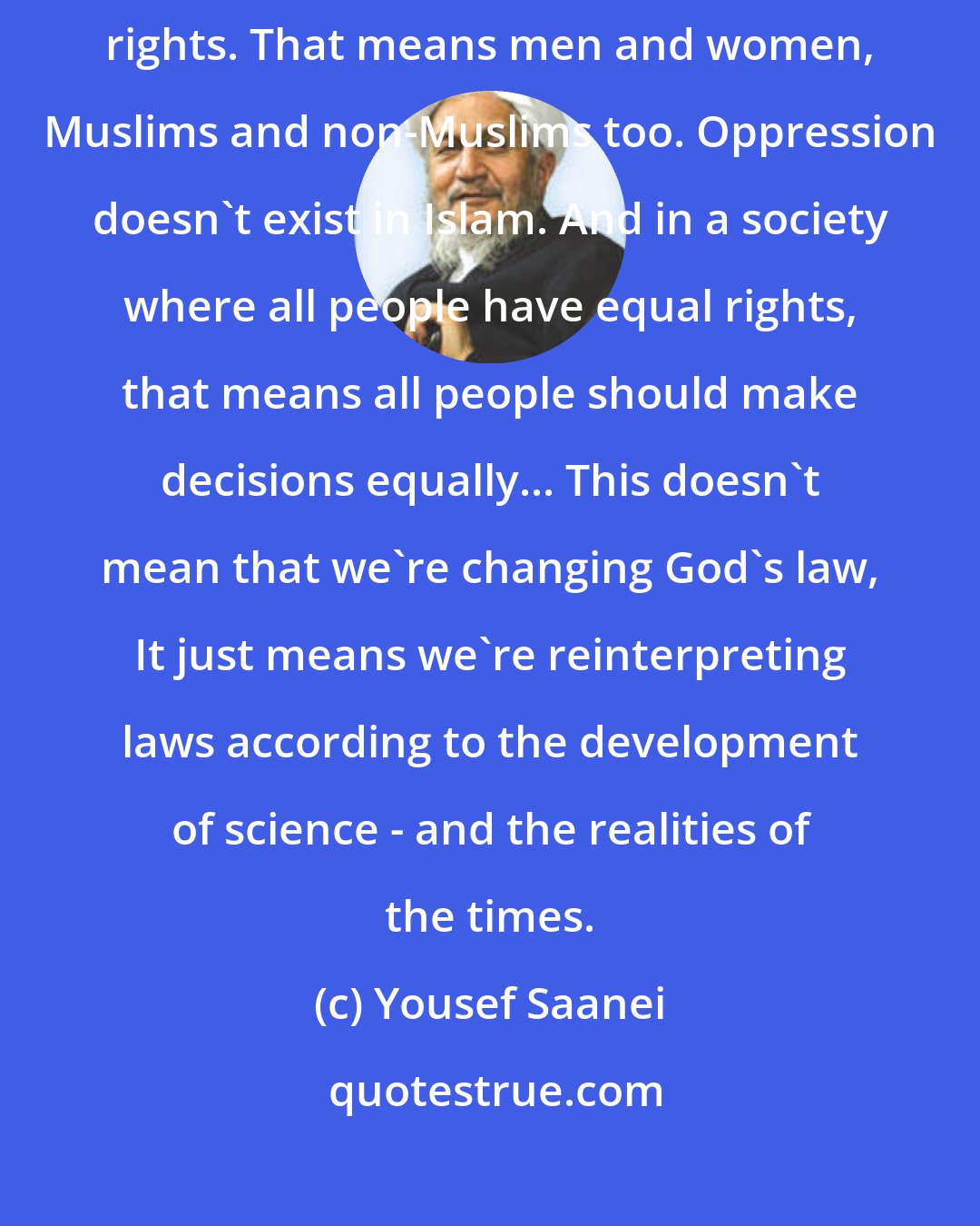 Yousef Saanei: It is my interpretation from the Koran that all people have equal rights. That means men and women, Muslims and non-Muslims too. Oppression doesn't exist in Islam. And in a society where all people have equal rights, that means all people should make decisions equally... This doesn't mean that we're changing God's law, It just means we're reinterpreting laws according to the development of science - and the realities of the times.