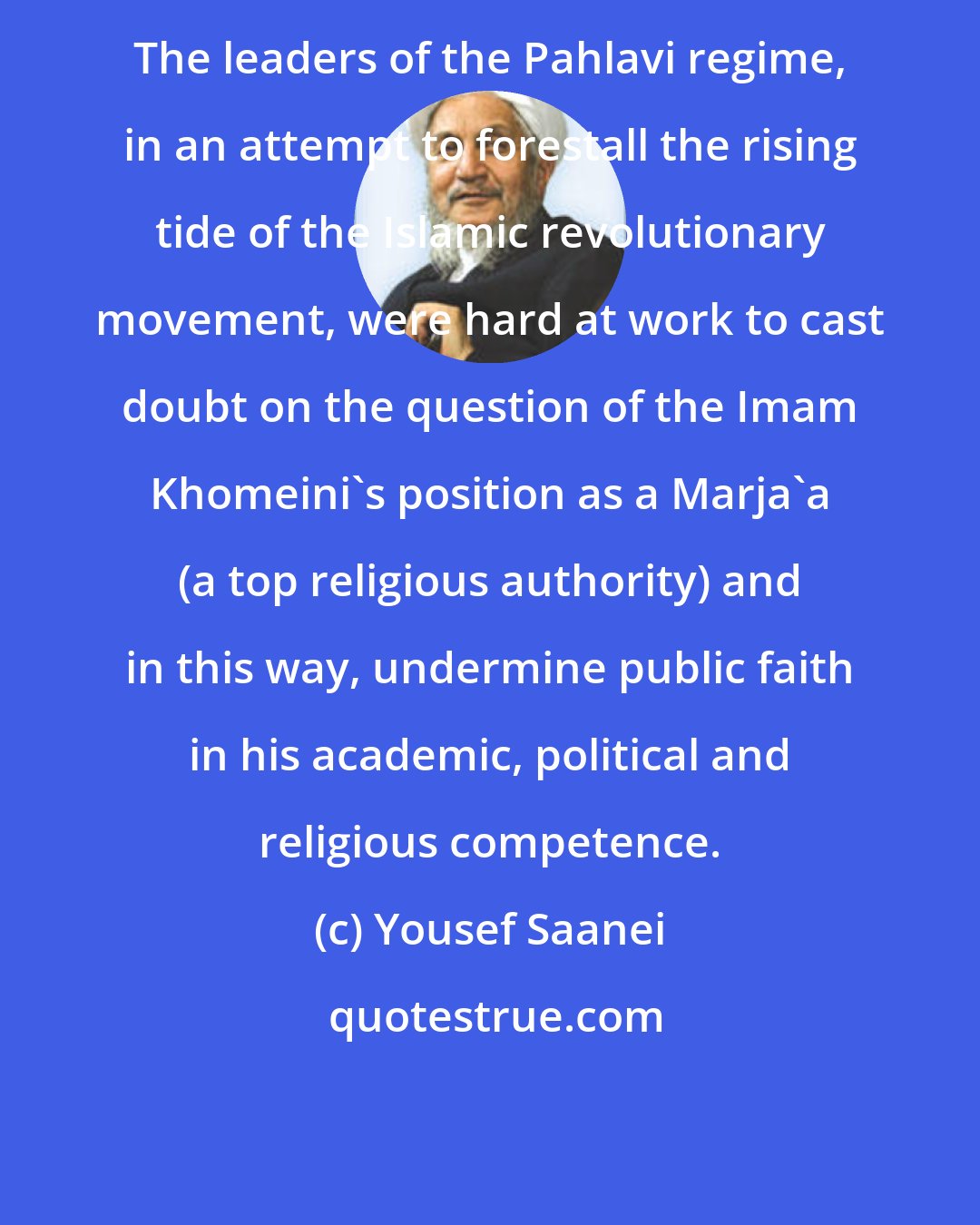 Yousef Saanei: The leaders of the Pahlavi regime, in an attempt to forestall the rising tide of the Islamic revolutionary movement, were hard at work to cast doubt on the question of the Imam Khomeini's position as a Marja'a (a top religious authority) and in this way, undermine public faith in his academic, political and religious competence.