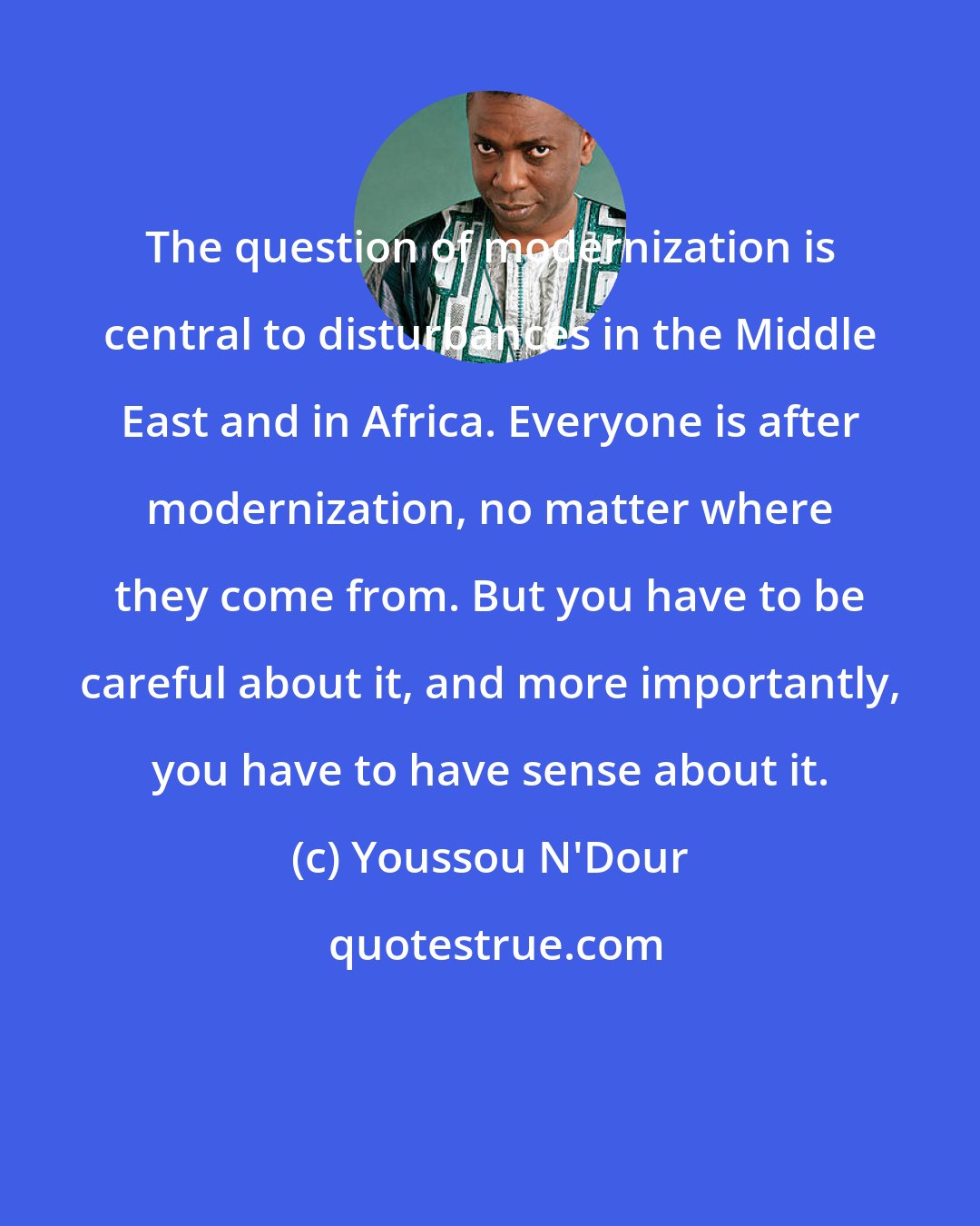 Youssou N'Dour: The question of modernization is central to disturbances in the Middle East and in Africa. Everyone is after modernization, no matter where they come from. But you have to be careful about it, and more importantly, you have to have sense about it.