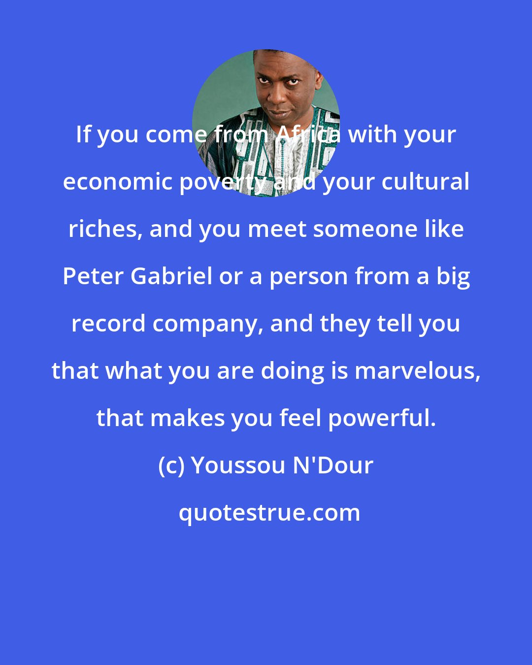 Youssou N'Dour: If you come from Africa with your economic poverty and your cultural riches, and you meet someone like Peter Gabriel or a person from a big record company, and they tell you that what you are doing is marvelous, that makes you feel powerful.