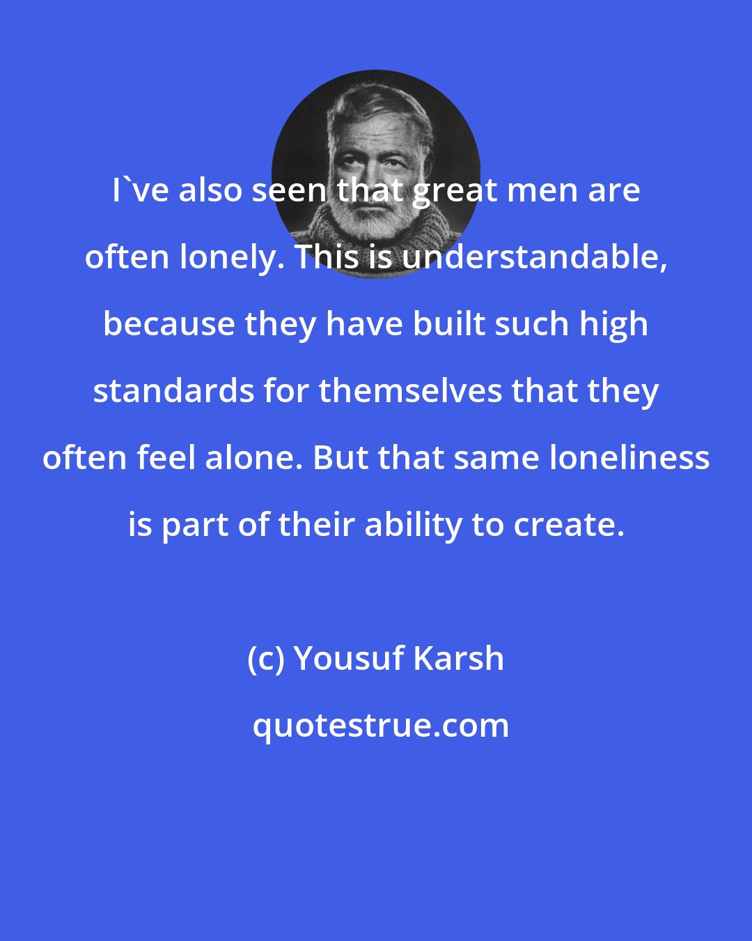 Yousuf Karsh: I've also seen that great men are often lonely. This is understandable, because they have built such high standards for themselves that they often feel alone. But that same loneliness is part of their ability to create.