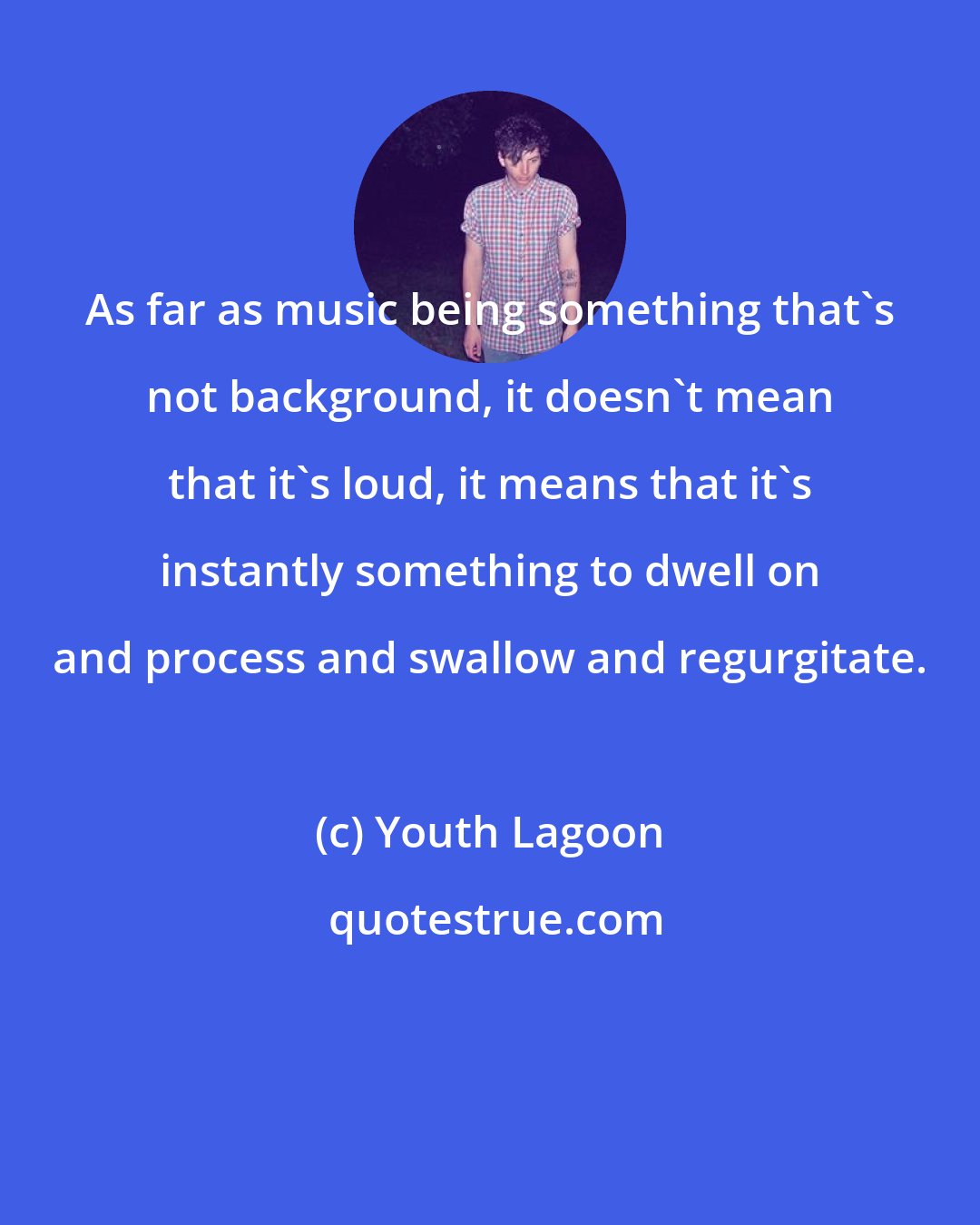 Youth Lagoon: As far as music being something that's not background, it doesn't mean that it's loud, it means that it's instantly something to dwell on and process and swallow and regurgitate.