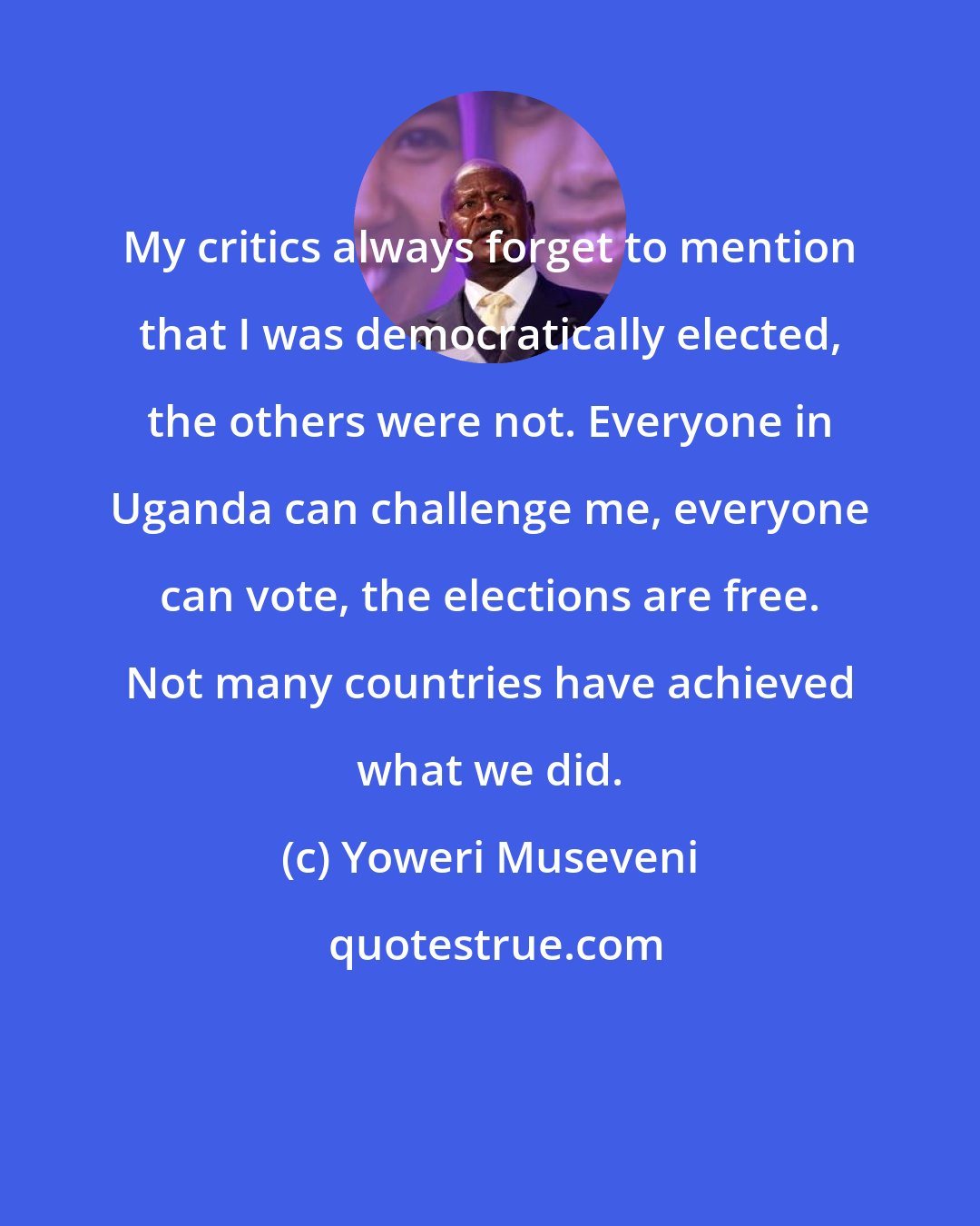 Yoweri Museveni: My critics always forget to mention that I was democratically elected, the others were not. Everyone in Uganda can challenge me, everyone can vote, the elections are free. Not many countries have achieved what we did.