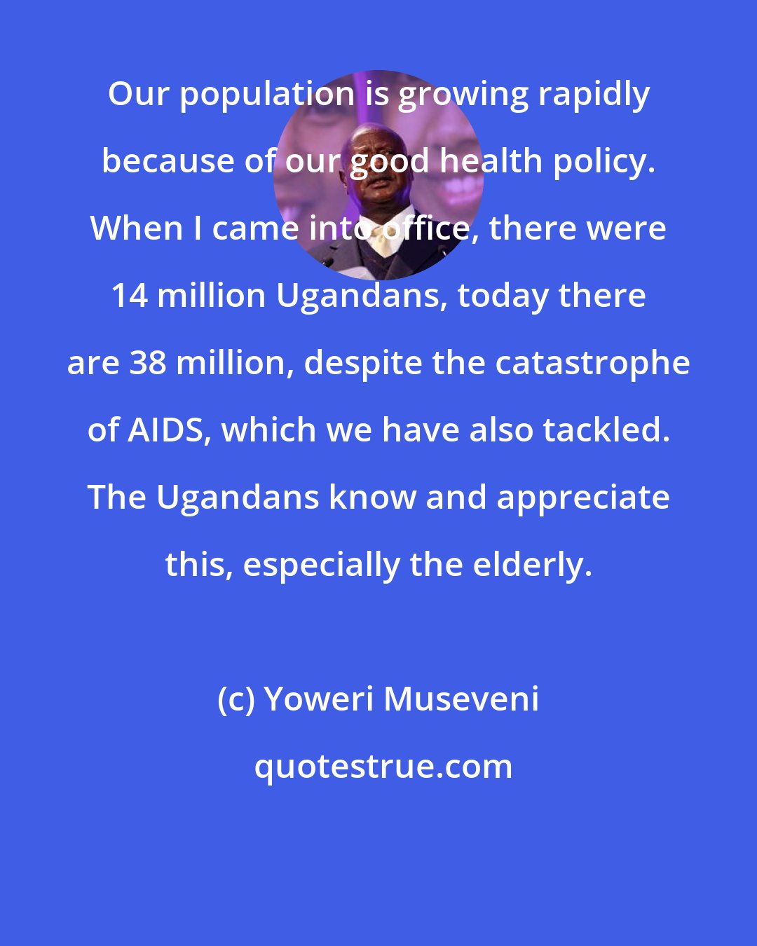 Yoweri Museveni: Our population is growing rapidly because of our good health policy. When I came into office, there were 14 million Ugandans, today there are 38 million, despite the catastrophe of AIDS, which we have also tackled. The Ugandans know and appreciate this, especially the elderly.