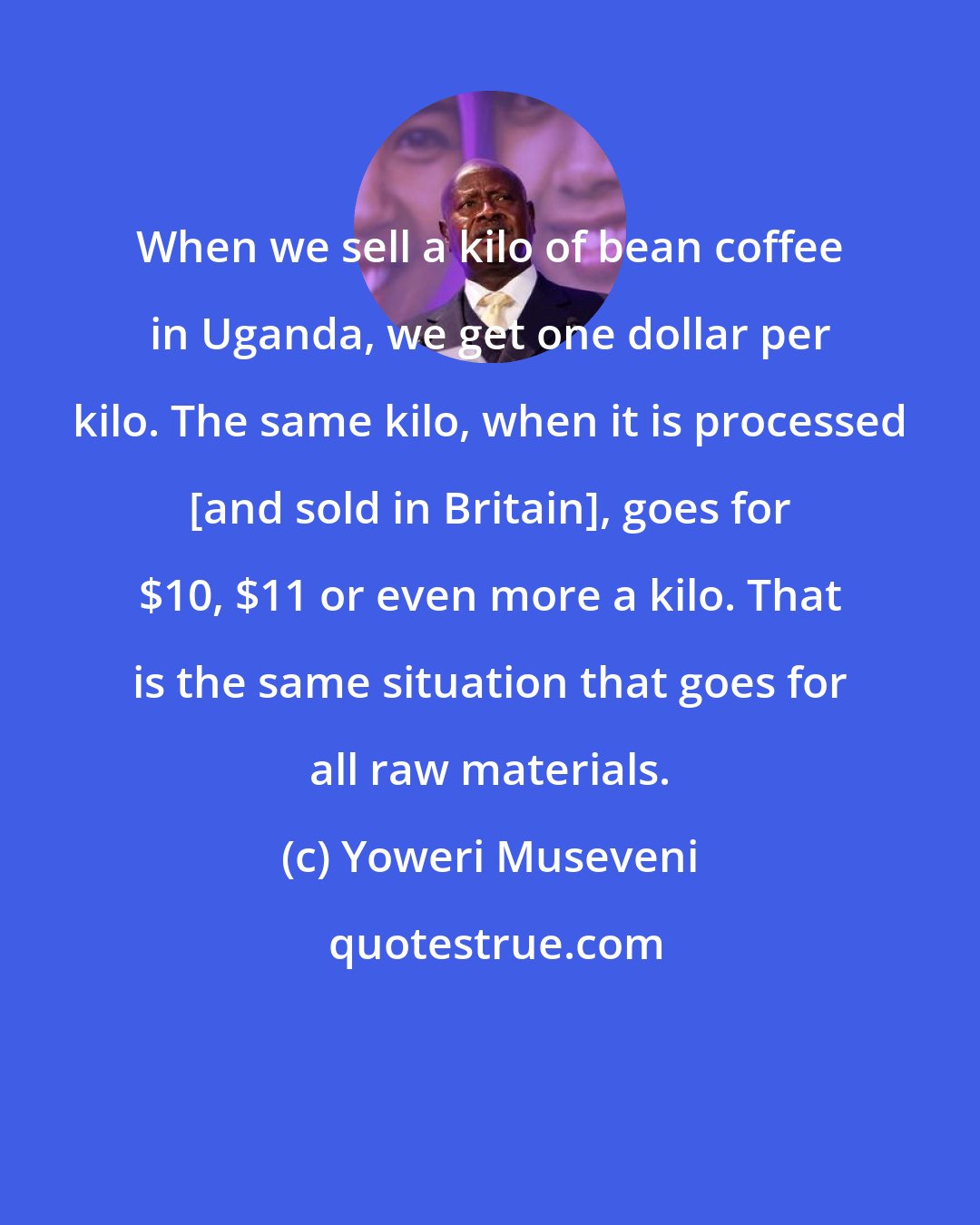 Yoweri Museveni: When we sell a kilo of bean coffee in Uganda, we get one dollar per kilo. The same kilo, when it is processed [and sold in Britain], goes for $10, $11 or even more a kilo. That is the same situation that goes for all raw materials.